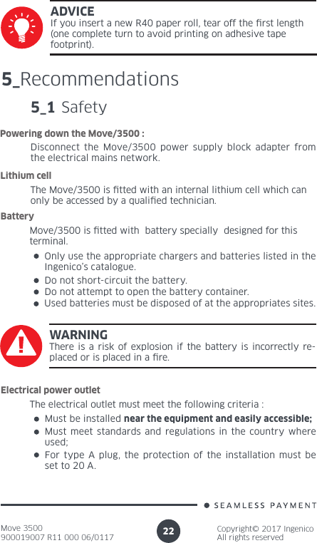 Move 3500900019007 R11 000 06/0117Copyright© 2017 IngenicoAll rights reserved22ADVICEIf you insert a new R40 paper roll, tear off the rst length (one complete turn to avoid printing on adhesive tape footprint). 5_Recommendations5_1 SafetyDisconnect the Move/3500 power supply block adapter from the electrical mains network.Powering down the Move/3500 :The Move/3500 is tted with an internal lithium cell which can only be accessed by a qualied technician. Lithium cell Move/3500 is tted with  battery specially  designed for this terminal. BatteryOnly use the appropriate chargers and batteries listed in the Ingenico’s catalogue.Do not short-circuit the battery.Do not attempt to open the battery container.Used batteries must be disposed of at the appropriates sites.WARNINGThere is a risk of explosion if the battery is incorrectly re-placed or is placed in a re.The electrical outlet must meet the following criteria :Electrical power outletMust be installed near the equipment and easily accessible;Must meet standards and regulations in the country where used;For type A plug, the protection of the installation must be set to 20 A.
