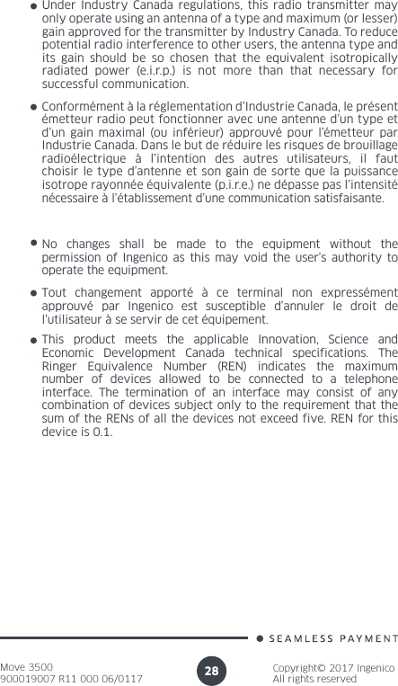 Move 3500900019007 R11 000 06/0117Copyright© 2017 IngenicoAll rights reserved28Under Industry Canada regulations, this radio transmitter may only operate using an antenna of a type and maximum (or lesser) gain approved for the transmitter by Industry Canada. To reduce potential radio interference to other users, the antenna type and its gain should be so chosen that the equivalent isotropically radiated power (e.i.r.p.) is not more than that necessary for successful communication. Conformément à la réglementation d’Industrie Canada, le présent émetteur radio peut fonctionner avec une antenne d’un type et d’un gain maximal (ou inférieur) approuvé pour l’émetteur par Industrie Canada. Dans le but de réduire les risques de brouillage radioélectrique à l’intention des autres utilisateurs, il faut choisir le type d’antenne et son gain de sorte que la puissance isotrope rayonnée équivalente (p.i.r.e.) ne dépasse pas l’intensité nécessaire à l’établissement d’une communication satisfaisante.No changes shall be made to the equipment without the permission of Ingenico as this may void the user’s authority to operate the equipment.Tout changement apporté à ce terminal non expressément approuvé par Ingenico est susceptible d’annuler le droit de l’utilisateur à se servir de cet équipement.This product  meets the  applicable Innovation,  Science and Economic  Development  Canada  technical  specifications.  The Ringer Equivalence  Number (REN)  indicates the  maximum number of devices allowed to be connected to a telephone interface. The termination of an interface may consist of any combination of devices subject only to the requirement that the sum of the RENs of all the devices not exceed five. REN for this device is 0.1.