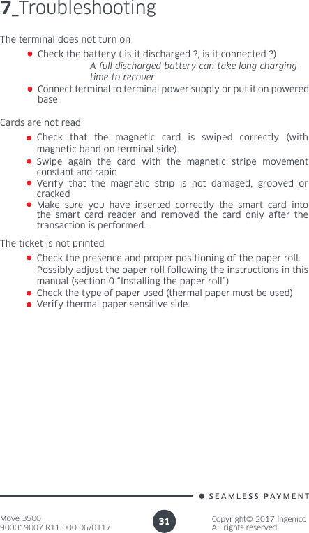 Move 3500900019007 R11 000 06/0117Copyright© 2017 IngenicoAll rights reserved317_TroubleshootingThe terminal does not turn on Check the battery ( is it discharged ?, is it connected ?)  A full discharged battery can take long charging    time to recover Connect terminal to terminal power supply or put it on powered baseCards are not read Check that the magnetic card is swiped correctly (with magnetic band on terminal side).Swipe again the card with the magnetic stripe movement constant and rapid Verify that the magnetic strip is not damaged, grooved or crackedMake sure you have inserted correctly the smart card into the smart card reader and removed the card only after the transaction is performed.The ticket is not printedCheck the presence and proper positioning of the paper roll. Possibly adjust the paper roll following the instructions in this manual (section 0 “Installing the paper roll”)Check the type of paper used (thermal paper must be used)Verify thermal paper sensitive side.