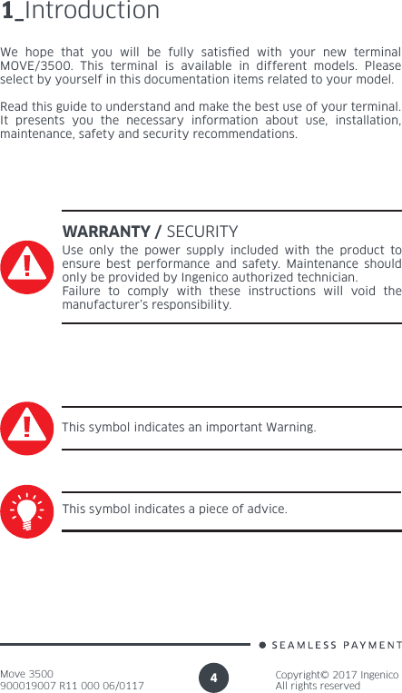 Move 3500900019007 R11 000 06/0117Copyright© 2017 IngenicoAll rights reserved41_IntroductionWe hope that you will be fully satised with your new terminal MOVE/3500. This terminal is available in different models. Please select by yourself in this documentation items related to your model.Read this guide to understand and make the best use of your terminal.It presents you the necessary information about use, installation, maintenance, safety and security recommendations.WARRANTY / SECURITYUse only the power supply included with the product to ensure best performance and safety. Maintenance should only be provided by Ingenico authorized technician.Failure to comply with these instructions will void the manufacturer’s responsibility.This symbol indicates an important Warning.This symbol indicates a piece of advice.