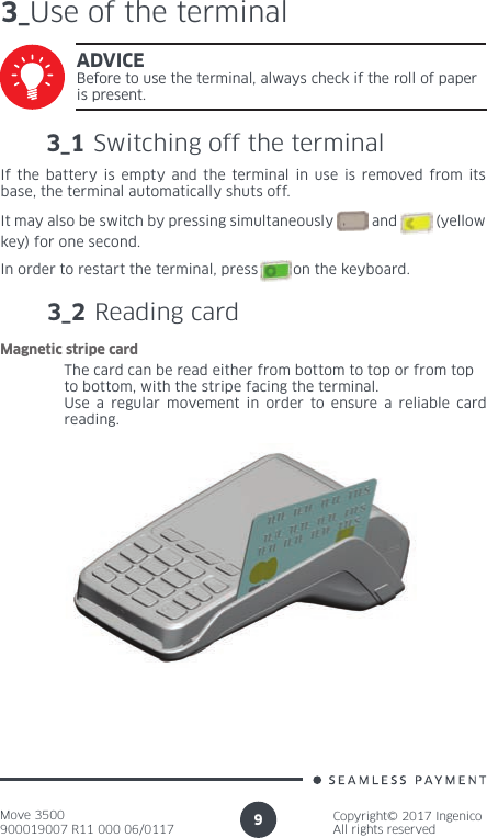 Move 3500900019007 R11 000 06/0117Copyright© 2017 IngenicoAll rights reserved93_Use of the terminal3_1 Switching off the terminalADVICEBefore to use the terminal, always check if the roll of paper is present.If the battery is empty and the terminal in use is removed from its base, the terminal automatically shuts off.It may also be switch by pressing simultaneously          and          (yellow key) for one second.In order to restart the terminal, press        on the keyboard.3_2 Reading cardThe card can be read either from bottom to top or from topto bottom, with the stripe facing the terminal.Use a regular movement in order to ensure a reliable card reading.Magnetic stripe card