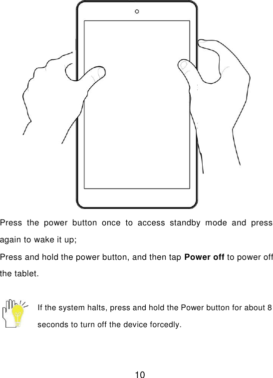  10  Press  the  power  button  once  to  access  standby  mode  and  press again to wake it up; Press and hold the power button, and then tap Power off to power off the tablet.  If the system halts, press and hold the Power button for about 8 seconds to turn off the device forcedly. 