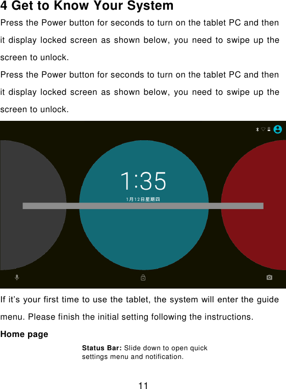  11 4 Get to Know Your System Press the Power button for seconds to turn on the tablet PC and then it display  locked screen  as shown below, you need  to swipe up the screen to unlock. Press the Power button for seconds to turn on the tablet PC and then it display  locked screen  as shown below, you need  to swipe up the screen to unlock.  If it’s your first time to use the tablet, the system will enter the guide menu. Please finish the initial setting following the instructions. Home page Status Bar: Slide down to open quick settings menu and notification.   