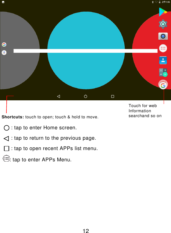  12    : tap to enter Home screen. : tap to return to the previous page. : tap to open recent APPs list menu. : tap to enter APPs Menu.     Touch for web Information searchand so on   Shortcuts: touch to open; touch &amp; hold to move. 