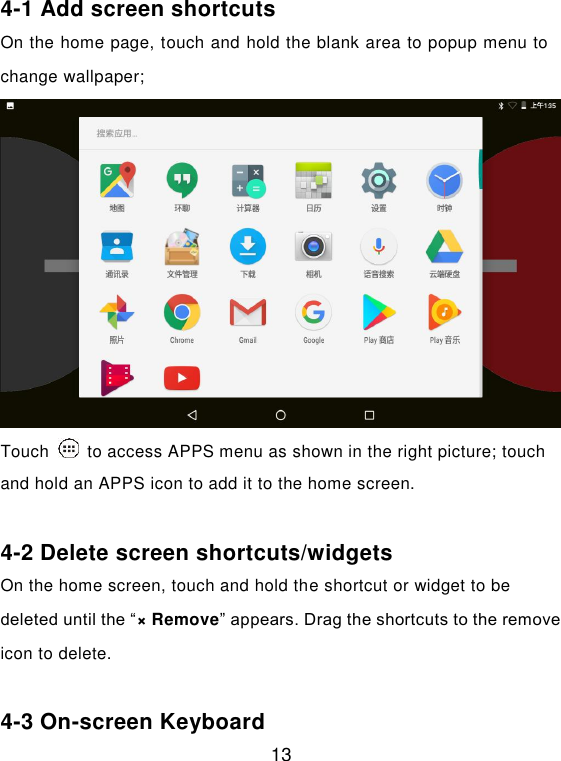  13 4-1 Add screen shortcuts On the home page, touch and hold the blank area to popup menu to change wallpaper; Touch    to access APPS menu as shown in the right picture; touch and hold an APPS icon to add it to the home screen.  4-2 Delete screen shortcuts/widgets On the home screen, touch and hold the shortcut or widget to be deleted until the “× Remove” appears. Drag the shortcuts to the remove icon to delete.  4-3 On-screen Keyboard 