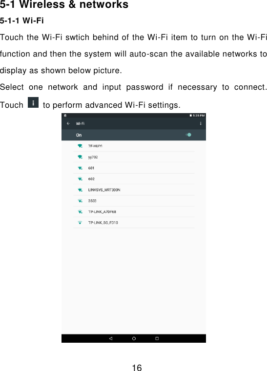  16 5-1 Wireless &amp; networks 5-1-1 Wi-Fi Touch the Wi-Fi swtich behind of the Wi-Fi item to turn on the Wi-Fi function and then the system will auto-scan the available networks to display as shown below picture. Select  one  network  and  input  password  if  necessary  to  connect. Touch    to perform advanced Wi-Fi settings.   