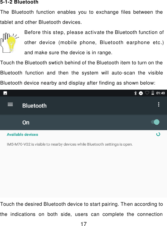  17 5-1-2 Bluetooth The  Bluetooth  function  enables  you  to  exchange  files  between  the tablet and other Bluetooth devices. Before this step, please activate the Bluetooth function of other  device  (mobile  phone,  Bluetooth  earphone  etc.) and make sure the device is in range. Touch the Bluetooth swtich behind of the Bluetooth item to turn on the Bluetooth  function  and  then  the  system  will  auto-scan  the  visible Bluetooth device nearby and display after finding as shown below:  Touch the desired Bluetooth device to start pairing. Then according to the  indications  on  both  side,  users  can  complete  the  connection 