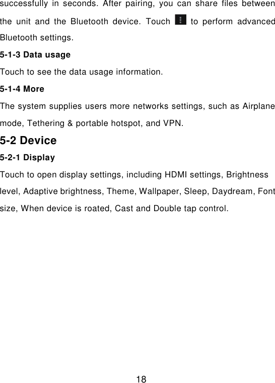  18 successfully  in  seconds.  After  pairing,  you  can  share  files  between the  unit  and  the  Bluetooth  device.  Touch    to  perform  advanced Bluetooth settings. 5-1-3 Data usage Touch to see the data usage information. 5-1-4 More The system supplies users more networks settings, such as Airplane mode, Tethering &amp; portable hotspot, and VPN. 5-2 Device 5-2-1 Display Touch to open display settings, including HDMI settings, Brightness level, Adaptive brightness, Theme, Wallpaper, Sleep, Daydream, Font size, When device is roated, Cast and Double tap control. 