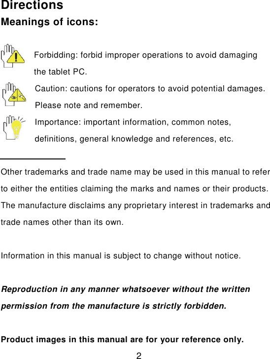  2  Directions Meanings of icons:  Forbidding: forbid improper operations to avoid damaging the tablet PC. Caution: cautions for operators to avoid potential damages. Please note and remember. Importance: important information, common notes, definitions, general knowledge and references, etc.  Other trademarks and trade name may be used in this manual to refer to either the entities claiming the marks and names or their products. The manufacture disclaims any proprietary interest in trademarks and trade names other than its own.  Information in this manual is subject to change without notice.  Reproduction in any manner whatsoever without the written permission from the manufacture is strictly forbidden.  Product images in this manual are for your reference only. 