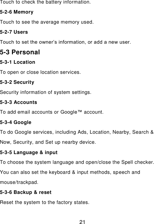  21 Touch to check the battery information. 5-2-6 Memory Touch to see the average memory used. 5-2-7 Users Touch to set the owner’s information, or add a new user.  5-3 Personal 5-3-1 Location To open or close location services. 5-3-2 Security Security information of system settings. 5-3-3 Accounts To add email accounts or Google™ account. 5-3-4 Google To do Google services, including Ads, Location, Nearby, Search &amp; Now, Security, and Set up nearby device. 5-3-5 Language &amp; input To choose the system language and open/close the Spell checker. You can also set the keyboard &amp; input methods, speech and mouse/trackpad. 5-3-6 Backup &amp; reset Reset the system to the factory states. 