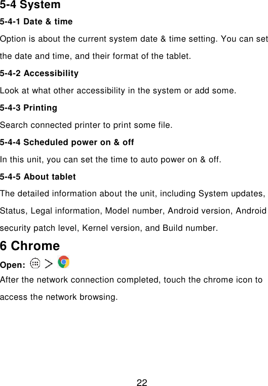  22 5-4 System 5-4-1 Date &amp; time Option is about the current system date &amp; time setting. You can set the date and time, and their format of the tablet. 5-4-2 Accessibility Look at what other accessibility in the system or add some.   5-4-3 Printing Search connected printer to print some file. 5-4-4 Scheduled power on &amp; off In this unit, you can set the time to auto power on &amp; off. 5-4-5 About tablet The detailed information about the unit, including System updates, Status, Legal information, Model number, Android version, Android security patch level, Kernel version, and Build number. 6 Chrome Open:       After the network connection completed, touch the chrome icon to access the network browsing.     