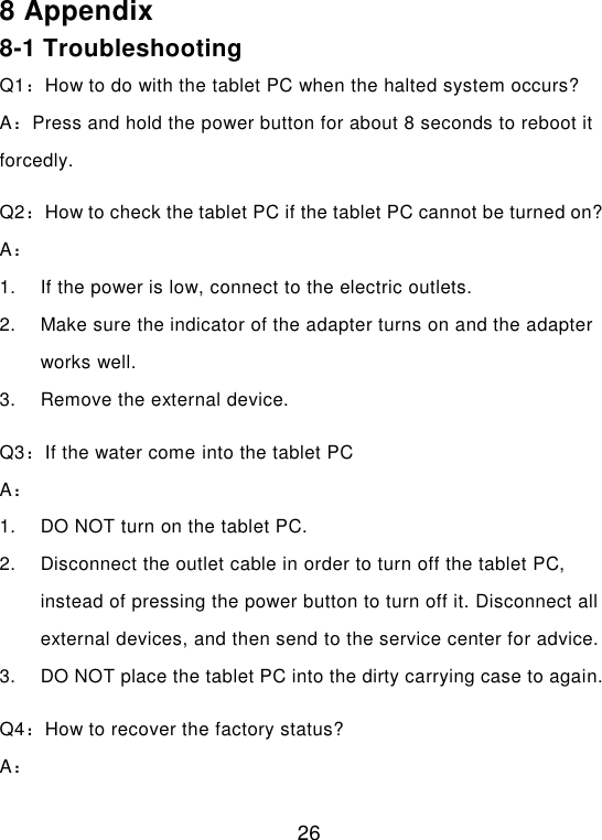  26 8 Appendix 8-1 Troubleshooting Q1：How to do with the tablet PC when the halted system occurs? A：Press and hold the power button for about 8 seconds to reboot it forcedly. Q2：How to check the tablet PC if the tablet PC cannot be turned on? A： 1.  If the power is low, connect to the electric outlets. 2.  Make sure the indicator of the adapter turns on and the adapter works well. 3.  Remove the external device. Q3：If the water come into the tablet PC A： 1.  DO NOT turn on the tablet PC. 2.  Disconnect the outlet cable in order to turn off the tablet PC, instead of pressing the power button to turn off it. Disconnect all external devices, and then send to the service center for advice. 3.  DO NOT place the tablet PC into the dirty carrying case to again. Q4：How to recover the factory status? A： 