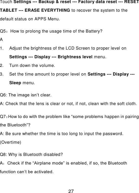  27 Touch Settings --- Backup &amp; reset --- Factory data reset --- RESET TABLET --- ERASE EVERYTHING to recover the system to the default status on APPS Menu. Q5：How to prolong the usage time of the Battery? A 1.  Adjust the brightness of the LCD Screen to proper level on Settings --- Display --- Brightness level menu. 2.  Turn down the volume. 3.  Set the time amount to proper level on Settings --- Display --- Sleep menu. Q6: The image isn’t clear. A: Check that the lens is clear or not, if not, clean with the soft cloth. Q7：How to do with the problem like “some problems happen in pairing the Bluetooth”? A: Be sure whether the time is too long to input the password. (Overtime) Q8: Why is Bluetooth disabled? A：Check if the “Airplane mode” is enabled, if so, the Bluetooth function can’t be activated.  