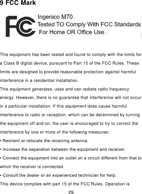  29 9 FCC Mark   This equipment has been tested and found to comply with the limits for a Class B digital device, pursuant to Part 15 of the FCC Rules. These limits are designed to provide reasonable protection against harmful interference in a residential installation.   This equipment generates, uses and can radiate radio frequency energy. However, there is no guarantee that interference will not occur in a particular installation. If this equipment does cause harmful interference to radio or reception, which can be determined by turning the equipment off and on, the user is encouraged to try to correct the interference by one or more of the following measures:   • Reorient or relocate the receiving antenna.   • Increase the separation between the equipment and receiver.   • Connect the equipment into an outlet on a circuit different from that to which the receiver is connected.   • Consult the dealer or an experienced technician for help.   This device complies with part 15 of the FCC Rules. Operation is 