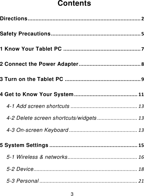  3 Contents Directions ......................................................................... 2 Safety Precautions .......................................................... 5 1 Know Your Tablet PC .................................................. 7 2 Connect the Power Adapter ........................................ 8 3 Turn on the Tablet PC ................................................. 9 4 Get to Know Your System ......................................... 11 4-1 Add screen shortcuts ............................................. 13 4-2 Delete screen shortcuts/widgets ........................... 13 4-3 On-screen Keyboard .............................................. 13 5 System Settings ......................................................... 15 5-1 Wireless &amp; networks ............................................... 16 5-2 Device ...................................................................... 18 5-3 Personal .................................................................. 21 