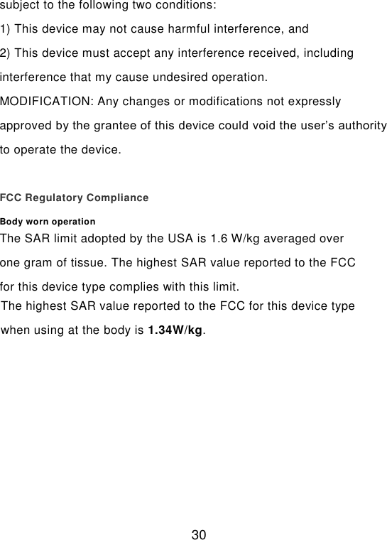  30 subject to the following two conditions:   1) This device may not cause harmful interference, and   2) This device must accept any interference received, including interference that my cause undesired operation.   MODIFICATION: Any changes or modifications not expressly approved by the grantee of this device could void the user’s authority to operate the device.  FCC Regulatory Compliance Body worn operation The SAR limit adopted by the USA is 1.6 W/kg averaged over one gram of tissue. The highest SAR value reported to the FCC for this device type complies with this limit. The highest SAR value reported to the FCC for this device type when using at the body is 1.34W/kg.  