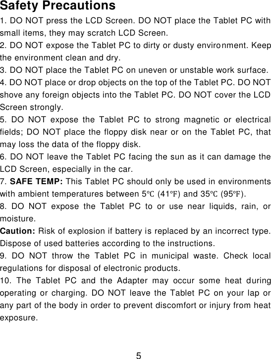  5  Safety Precautions 1. DO NOT press the LCD Screen. DO NOT place the Tablet PC with small items, they may scratch LCD Screen. 2. DO NOT expose the Tablet PC to dirty or dusty environment. Keep the environment clean and dry. 3. DO NOT place the Tablet PC on uneven or unstable work surface. 4. DO NOT place or drop objects on the top of the Tablet PC. DO NOT shove any foreign objects into the Tablet PC. DO NOT cover the LCD Screen strongly. 5.  DO  NOT  expose  the  Tablet  PC  to  strong  magnetic  or  electrical fields; DO NOT place the floppy disk near or on the Tablet PC, that may loss the data of the floppy disk. 6. DO NOT leave the Tablet PC facing the sun as it can damage the LCD Screen, especially in the car. 7. SAFE TEMP: This Tablet PC should only be used in environments with ambient temperatures between 5℃ (41℉) and 35℃ (95℉). 8.  DO  NOT  expose  the  Tablet  PC  to  or  use  near  liquids,  rain,  or moisture. Caution: Risk of explosion if battery is replaced by an incorrect type. Dispose of used batteries according to the instructions. 9.  DO  NOT  throw  the  Tablet  PC  in  municipal  waste.  Check  local regulations for disposal of electronic products. 10.  The  Tablet  PC  and  the  Adapter  may  occur  some  heat  during operating  or  charging. DO  NOT  leave the  Tablet  PC  on your  lap  or any part of the body in order to prevent discomfort or injury from heat exposure. 