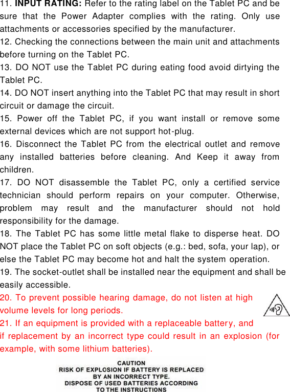  6 11. INPUT RATING: Refer to the rating label on the Tablet PC and be sure  that  the  Power  Adapter  complies  with  the  rating.  Only  use attachments or accessories specified by the manufacturer. 12. Checking the connections between the main unit and attachments before turning on the Tablet PC. 13. DO NOT use the Tablet PC during eating food avoid dirtying the Tablet PC. 14. DO NOT insert anything into the Tablet PC that may result in short circuit or damage the circuit. 15.  Power  off  the  Tablet  PC,  if  you  want  install  or  remove  some external devices which are not support hot-plug. 16.  Disconnect  the Tablet  PC from the electrical  outlet  and remove any  installed  batteries  before  cleaning.  And  Keep  it  away  from children. 17.  DO  NOT  disassemble  the  Tablet  PC,  only  a  certified  service technician  should  perform  repairs  on  your  computer.  Otherwise, problem  may  result  and  the  manufacturer  should  not  hold responsibility for the damage. 18.  The Tablet  PC  has some  little metal flake to  disperse heat.  DO NOT place the Tablet PC on soft objects (e.g.: bed, sofa, your lap), or else the Tablet PC may become hot and halt the system operation. 19. The socket-outlet shall be installed near the equipment and shall be easily accessible. 20. To prevent possible hearing damage, do not listen at high volume levels for long periods. 21. If an equipment is provided with a replaceable battery, and if replacement by  an incorrect type  could result  in an explosion (for example, with some lithium batteries).   