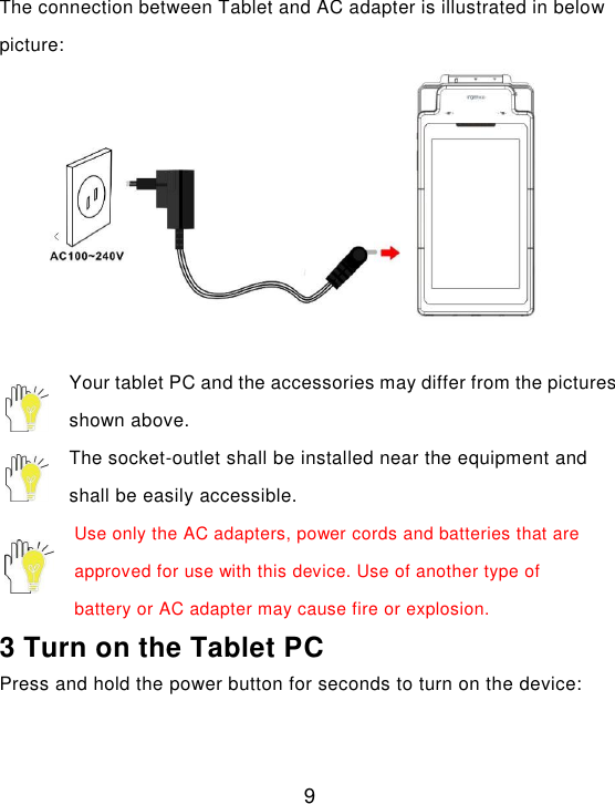  9  The connection between Tablet and AC adapter is illustrated in below picture:   Your tablet PC and the accessories may differ from the pictures shown above. The socket-outlet shall be installed near the equipment and shall be easily accessible. Use only the AC adapters, power cords and batteries that are approved for use with this device. Use of another type of battery or AC adapter may cause fire or explosion. 3 Turn on the Tablet PC Press and hold the power button for seconds to turn on the device: 