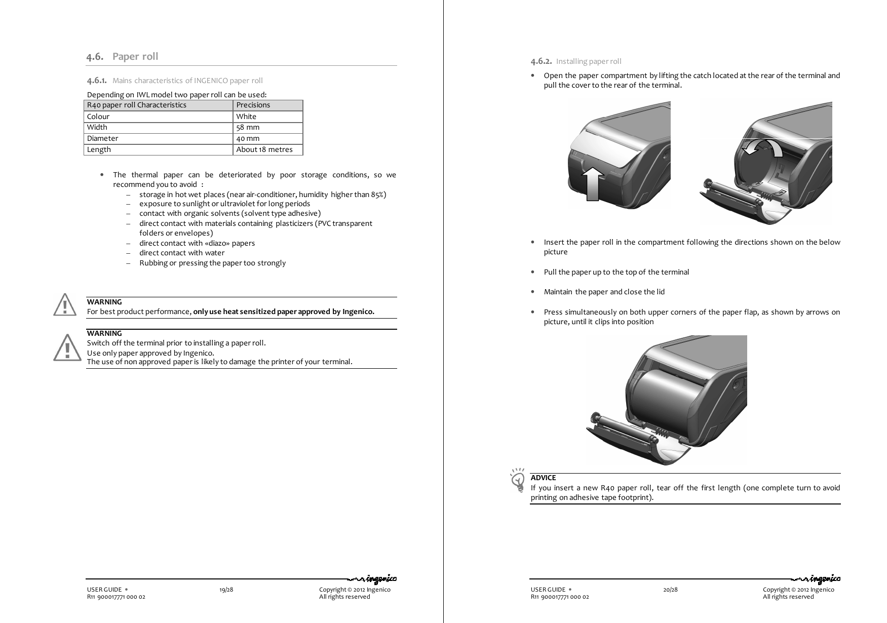   USER GUIDE  •    19/28        Copyright © 2012 Ingenico R11 900017771 000 02          All rights reserved   4.6. Paper roll 4.6.1. Mains characteristics of INGENICO paper roll Depending on IWL model two paper roll can be used: R40 paper roll Characteristics  Precisions Colour  White Width  58 mm Diameter  40 mm Length  About 18 metres   • The  thermal  paper  can  be  deteriorated  by  poor  storage  conditions,  so  we recommend you to avoid  : – storage in hot wet places (near air-conditioner, humidity  higher than 85%) – exposure to sunlight or ultraviolet for long periods – contact with organic solvents (solvent type adhesive) – direct contact with materials containing  plasticizers (PVC transparent folders or envelopes) – direct contact with «diazo» papers – direct contact with water – Rubbing or pressing the paper too strongly    WARNING For best product performance, only use heat sensitized paper approved by Ingenico.  WARNING Switch off the terminal prior to installing a paper roll. Use only paper approved by Ingenico.  The use of non approved paper is likely to damage the printer of your terminal.   USER GUIDE  •    20/28        Copyright © 2012 Ingenico R11 900017771 000 02          All rights reserved 4.6.2. Installing paper roll • Open the paper compartment by lifting the catch located at the rear of the terminal and pull the cover to the rear of the terminal.                • Insert the paper roll in the compartment following the directions shown on the below picture  • Pull the paper up to the top of the terminal   • Maintain the paper and close the lid  • Press simultaneously on both upper corners of the paper flap, as shown by arrows on picture, until it clips into position                                ADVICE If  you  insert  a  new R40  paper  roll, tear off  the  first  length  (one complete turn to avoid printing on adhesive tape footprint).   