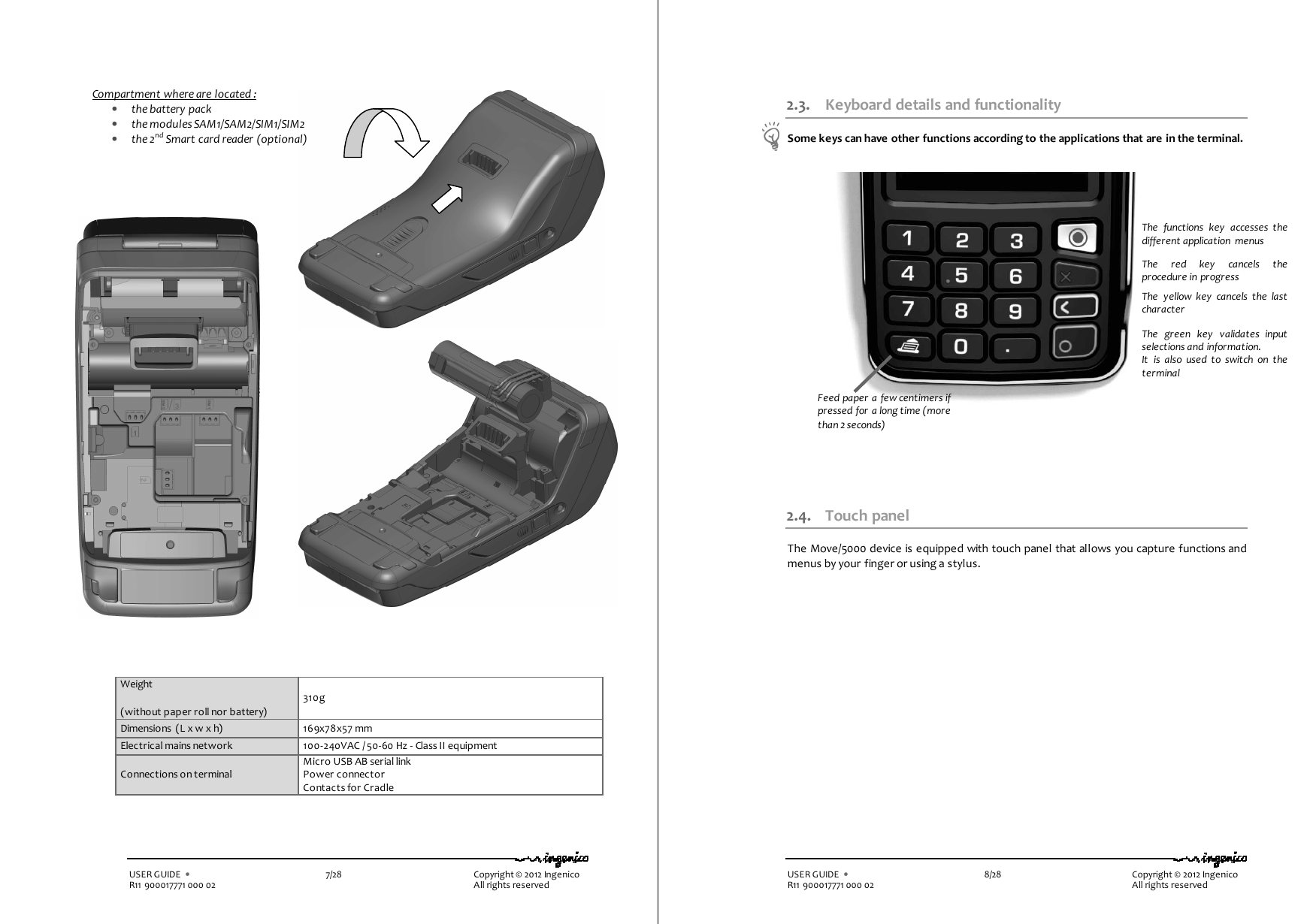   USER GUIDE  •    7/28        Copyright © 2012 Ingenico R11 900017771 000 02          All rights reserved                                            Weight (without paper roll nor battery) 310g  Dimensions  (L x w x h)  169x78x57 mm Electrical mains network  100-240VAC / 50-60 Hz - Class II equipment Connections on terminal Micro USB AB serial link Power connector Contacts for Cradle Compartment where are located :  • the battery pack  • the modules SAM1/SAM2/SIM1/SIM2 • the 2nd Smart card reader (optional)    USER GUIDE  •    8/28        Copyright © 2012 Ingenico R11 900017771 000 02          All rights reserved  2.3. Keyboard details and functionality  Some keys can have other functions according to the applications that are in the terminal.                         2.4. Touch panel The Move/5000 device is equipped with touch panel that allows you capture functions and menus by your finger or using a stylus.    Feed paper a few centimers if pressed for a long time (more than 2 seconds) The  functions  key  accesses  the different application  menus The  red  key  cancels  the procedure in progress The  yellow  key  cancels  the  last character The  green  key  validates  input selections and information. It  is  also  used  to  switch  on  the terminal 