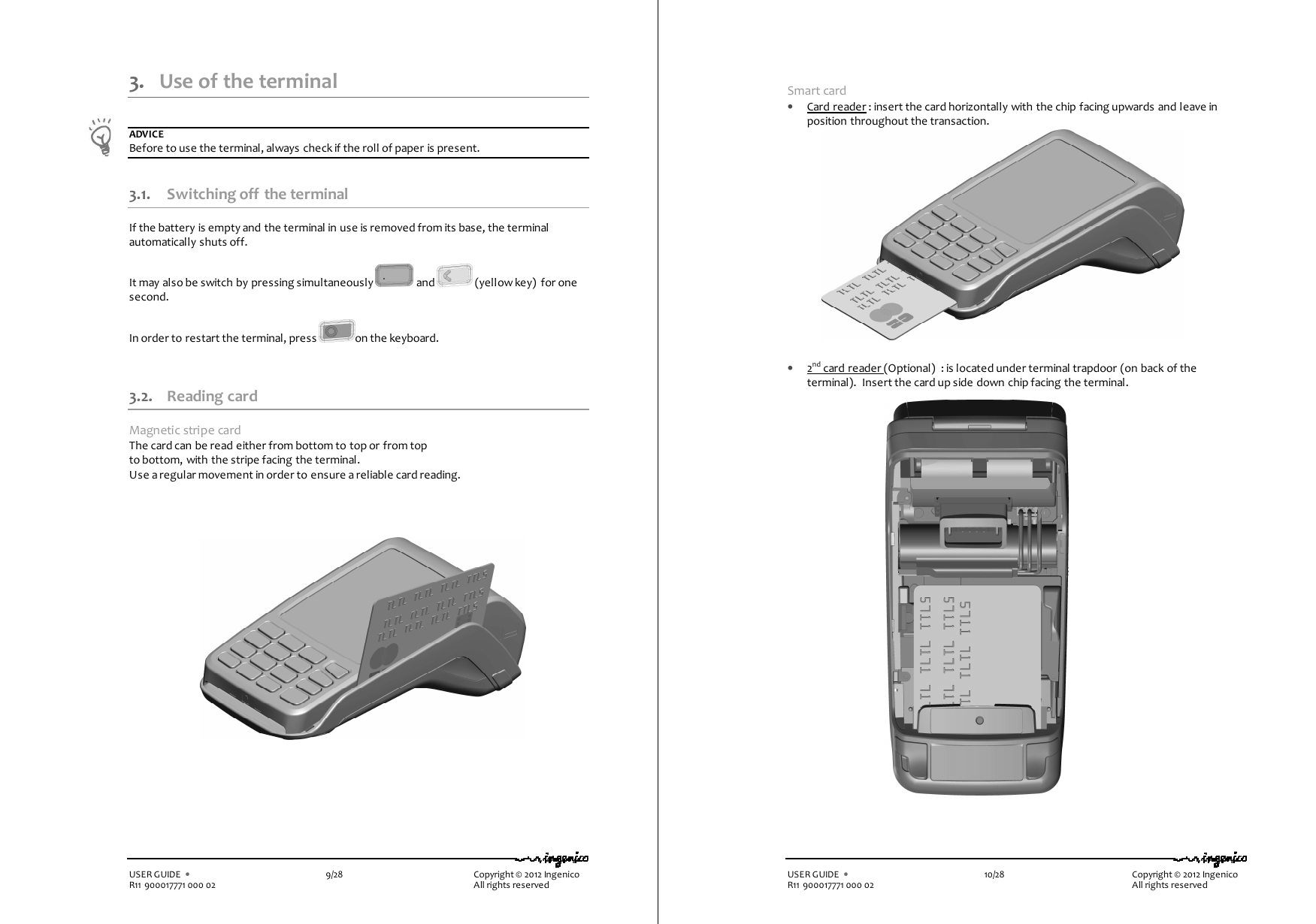   USER GUIDE  •    9/28        Copyright © 2012 Ingenico R11 900017771 000 02          All rights reserved 3. Use of the terminal  ADVICE Before to use the terminal, always check if the roll of paper is present.  3.1. Switching off  the terminal If the battery is empty and the terminal in use is removed from its base, the terminal automatically shuts off.  It may also be switch by pressing simultaneously   and   (yellow key)  for one second.  In order to restart the terminal, press  on the keyboard.   3.2. Reading card Magnetic stripe card The card can be read either from bottom to top or from top to bottom, with the stripe facing the terminal. Use a regular movement in order to ensure a reliable card reading.           USER GUIDE  •    10/28        Copyright © 2012 Ingenico R11 900017771 000 02          All rights reserved  Smart card • Card reader : insert the card horizontally with the chip facing upwards and leave in position throughout the transaction.                 • 2nd card reader (Optional)  : is located under terminal trapdoor (on back of the terminal).  Insert the card up side down chip facing the terminal.      