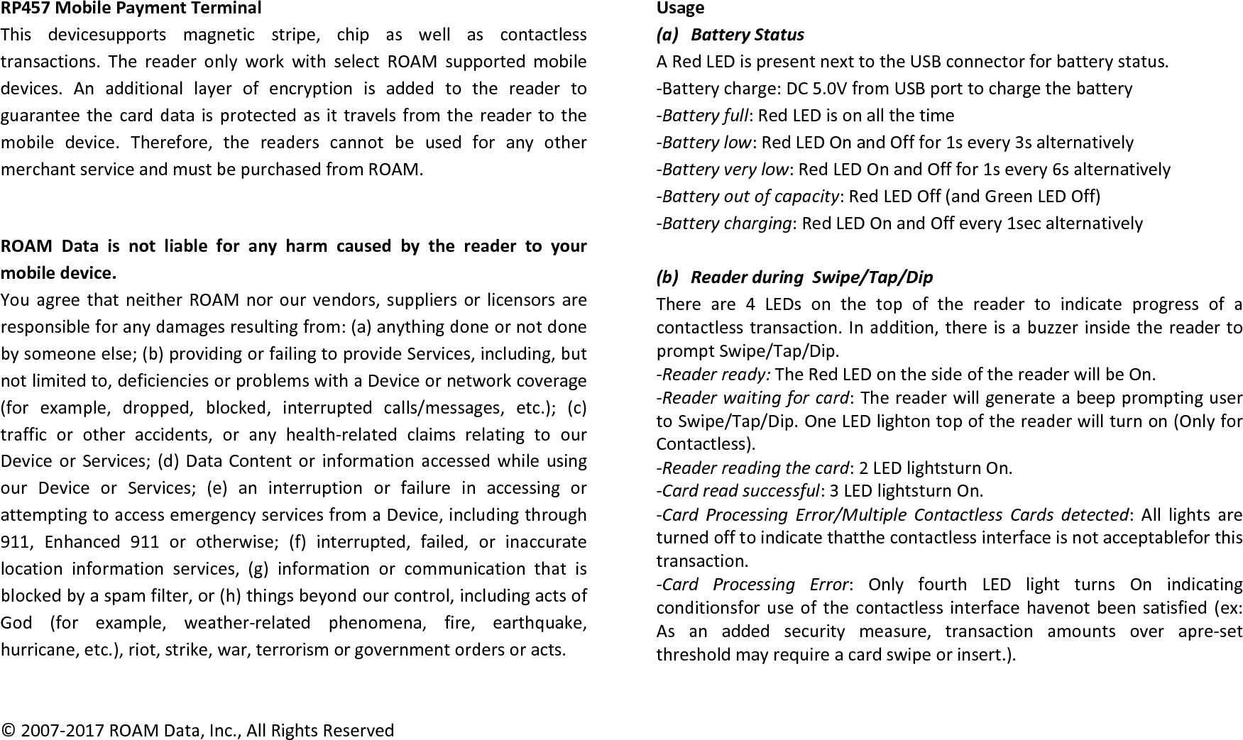 RP457MobilePaymentTerminalThisdevicesupportsmagneticstripe,chipaswellascontactlesstransactions.ThereaderonlyworkwithselectROAMsupportedmobiledevices.Anadditionallayerofencryptionisaddedtothereadertoguaranteethecarddataisprotectedasittravelsfromthereadertothemobiledevice.Therefore,thereaderscannotbeusedforanyothermerchantserviceandmustbepurchasedfromROAM.ROAMDataisnotliableforanyharmcausedbythereadertoyourmobiledevice.YouagreethatneitherROAMnorourvendors,suppliersorlicensorsareresponsibleforanydamagesresultingfrom:(a)anythingdoneornotdonebysomeoneelse;(b)providingorfailingtoprovideServices,including,butnotlimitedto,deficienciesorproblemswithaDeviceornetworkcoverage(forexample,dropped,blocked,interruptedcalls/messages,etc.);(c)trafficorotheraccidents,oranyhealth‐relatedclaimsrelatingtoourDeviceorServices;(d)DataContentorinformationaccessedwhileusingourDeviceorServices;(e)aninterruptionorfailureinaccessingorattemptingtoaccessemergencyservicesfromaDevice,includingthrough911,Enhanced911orotherwise;(f)interrupted,failed,orinaccuratelocationinformationservices,(g)informationorcommunicationthatisblockedbyaspamfilter,or(h)thingsbeyondourcontrol,includingactsofGod(forexample,weather‐relatedphenomena,fire,earthquake,hurricane,etc.),riot,strike,war,terrorismorgovernmentordersoracts.©2007‐2017ROAMData,Inc.,AllRightsReservedUsage(a) BatteryStatusARedLEDispresentnexttotheUSBconnectorforbatterystatus.‐Batterycharge:DC5.0VfromUSBporttochargethebattery‐Batteryfull:RedLEDisonallthetime‐Batterylow:RedLEDOnandOfffor1severy3salternatively‐Batteryverylow:RedLEDOnandOfffor1severy6salternatively‐Batteryoutofcapacity:RedLEDOff(andGreenLEDOff)‐Batterycharging:RedLEDOnandOffevery1secalternatively(b) ReaderduringSwipe/Tap/DipThereare4LEDsonthetopofthereadertoindicateprogressofacontactlesstransaction.Inaddition,thereisabuzzerinsidethereadertopromptSwipe/Tap/Dip.‐Readerready:TheRedLEDonthesideofthereaderwillbeOn.‐Readerwaitingforcard:ThereaderwillgenerateabeeppromptingusertoSwipe/Tap/Dip.OneLEDlightontopofthereaderwillturnon(OnlyforContactless).‐Readerreadingthecard:2LEDlightsturnOn.‐Cardreadsuccessful:3LEDlightsturnOn.‐CardProcessingError/MultipleContactlessCardsdetected:Alllightsareturnedofftoindicatethatthecontactlessinterfaceisnotacceptableforthistransaction.‐CardProcessingError:OnlyfourthLEDlightturnsOnindicatingconditionsforuseofthecontactlessinterfacehavenotbeensatisfied(ex:Asanaddedsecuritymeasure,transactionamountsoverapre‐setthresholdmayrequireacardswipeorinsert.).