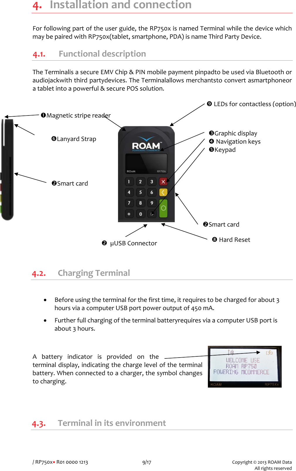 /RP750x•R01000012139/17Copyright©2013ROAMData Allrightsreserved4. InstallationandconnectionForfollowingpartoftheuserguide,theRP750xisnamedTerminalwhilethedevicewhichmaybepairedwithRP750x(tablet,smartphone,PDA)isnameThirdPartyDevice.4.1. FunctionaldescriptionTheTerminalisasecureEMVChip&amp;PINmobilepaymentpinpadtobeusedviaBluetoothoraudiojackwiththirdpartydevices.TheTerminalallowsmerchantstoconvertasmartphoneoratabletintoapowerful&amp;securePOSsolution.  4.2. ChargingTerminal• Beforeusingtheterminalforthefirsttime,itrequirestobechargedforabout3hoursviaacomputerUSBportpoweroutputof450mA.• FurtherfullchargingoftheterminalbatteryrequiresviaacomputerUSBportisabout3hours.Abatteryindicatorisprovidedontheterminaldisplay,indicatingthechargeleveloftheterminalbattery.Whenconnectedtoacharger,thesymbolchangestocharging.4.3. TerminalinitsenvironmentpGraphicdisplayqNavigationkeysrKeypadoSmartcardnMagneticstripereaderoSmartcardvLEDsforcontactless(option)sLanyardStrapoµUSBConnectoruHardReset
