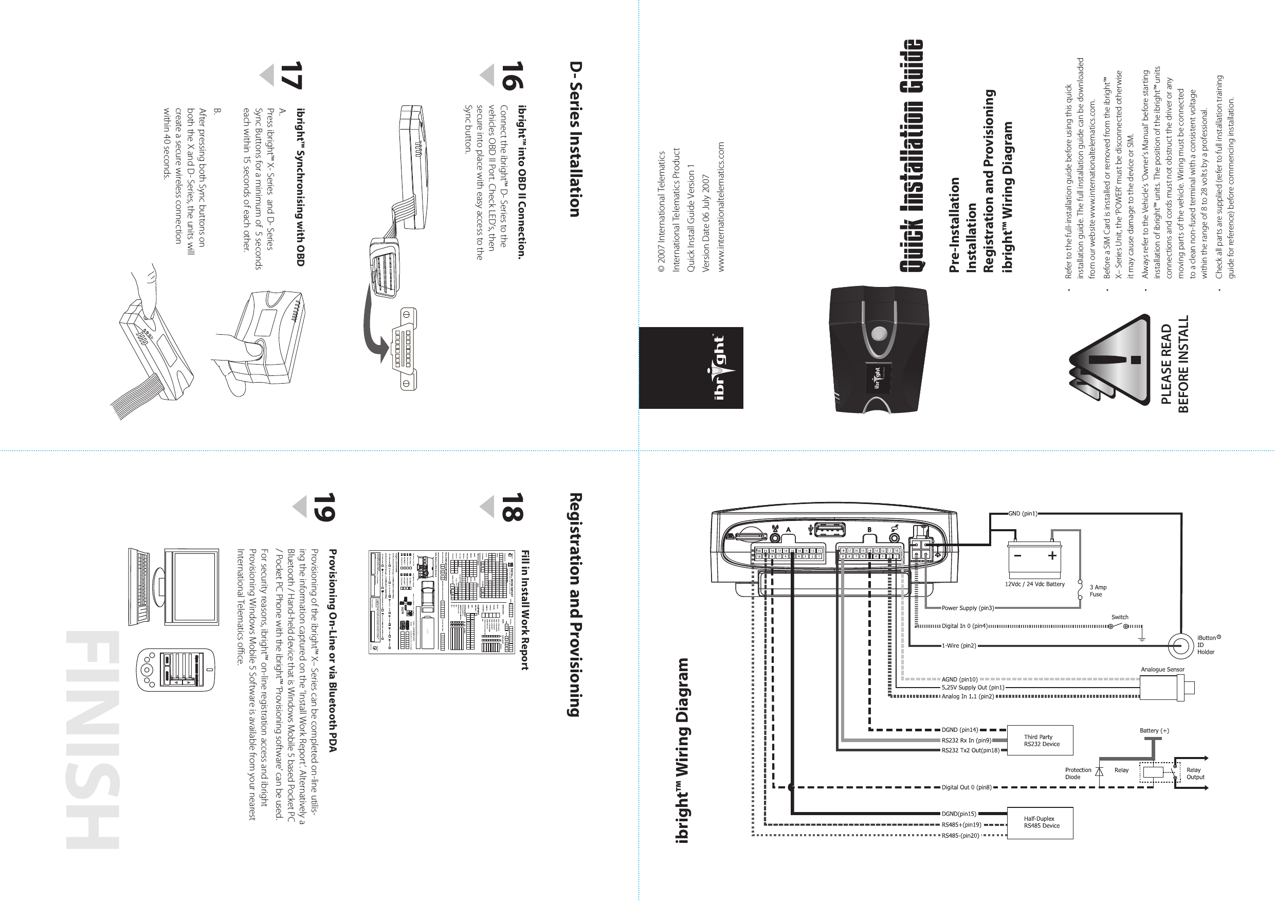 FINISH• Refertothefull-installationguidebeforeusingthisquickinstallationguide.Thefullinstallationguidecanbedownloadedfromourwebsitewww.internationaltelematics.com.• BeforeaSIMCardisinstalledorremovedfromtheibright™X–SeriesUnit,the‘POWER’mustbedisconnectedotherwiseitmaycausedamagetothedeviceorSIM.• AlwaysrefertotheVehicle’s‘Owner’sManual’beforestartinginstallationofibright™units.Thepositionoftheibright™unitsconnectionsandcordsmustnotobstructthedriveroranymovingpartsofthevehicle.Wiringmustbeconnectedtoacleannon-fusedterminalwithaconsistentvoltagewithintherangeof8to28voltsbyaprofessional.• Checkallpartsaresupplied(refertofullinstallationtrainingguideforreference)beforecommencinginstallation.PLEASE READBEFORE INSTALLQuick Installation GuideProvisioning On-Line or via Bluetooth PDA Provisioningoftheibright™X–Seriescanbecompletedon-lineutilis-ingtheinformationcapturedonthe‘InstallWorkReport’.AlternativelyaBluetooth/Hand-helddevicethatisWindowsMobile5basedPocketPC/PocketPCPhonewiththeibright™‘Provisioningsoftware’canbeused.Forsecurityreasons,ibright™on-lineregistrationaccessandibrightProvisioningWindowsMobile5SoftwareisavailablefromyournearestInternationalTelematicsoce.ibright™ Synchronising with OBDA.Pressibright™X-SeriesandD-SeriesSyncButtonsforaminimumof5secondseachwithin15secondsofeachother.B.AfterpressingbothSyncbuttonsonboththeXandD-Series,theunitswillcreateasecurewirelessconnectionwithin40seconds.Fill in Install Work ReportENTER IBRIGHT ASSET DETAILSBACK SELECT18161917Pre-InstallationInstallationRegistration and Provisioningibright™ Wiring DiagramRegistration and ProvisioningD- Series Installationibright™ Wiring Diagram©2007InternationalTelematicsInternationalTelematicsProductQuickInstallGuideVersion1VersionDate06July2007www.internationaltelematics.comibright™ into OBD II Connection.Connecttheibright™D-SeriestothevehiclesOBDIIPort.CheckLED’s,thensecureintoplacewitheasyaccesstotheSyncbutton.