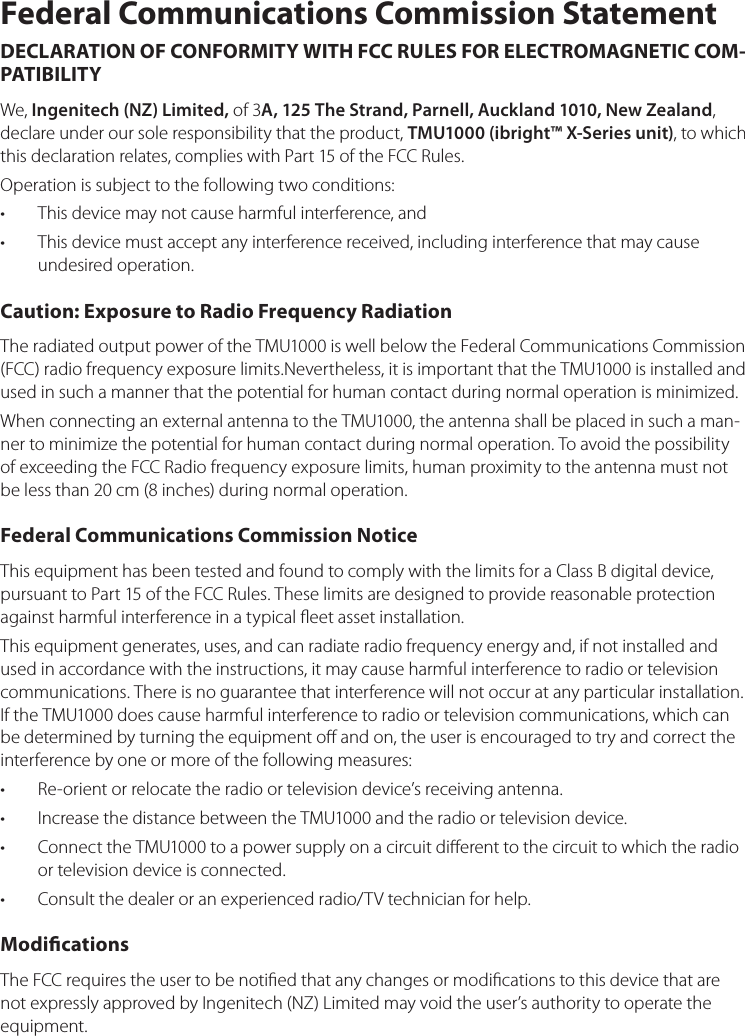 Federal Communications Commission StatementDECLARATION OF CONFORMITY WITH FCC RULES FOR ELECTROMAGNETIC COM-PATIBILITYWe,Ingenitech (NZ) Limited,of3A, 125 The Strand, Parnell, Auckland 1010, New Zealand,declareunderoursoleresponsibilitythattheproduct,TMU1000 (ibright™ X-Series unit),towhichthisdeclarationrelates,complieswithPart15oftheFCCRules.Operationissubjecttothefollowingtwoconditions:Thisdevicemaynotcauseharmfulinterference,and•Thisdevicemustacceptanyinterferencereceived,includinginterferencethatmaycause•undesiredoperation.Caution: Exposure to Radio Frequency RadiationTheradiatedoutputpoweroftheTMU1000iswellbelowtheFederalCommunicationsCommission(FCC)radiofrequencyexposurelimits.Nevertheless,itisimportantthattheTMU1000isinstalledandusedinsuchamannerthatthepotentialforhumancontactduringnormaloperationisminimized.WhenconnectinganexternalantennatotheTMU1000,theantennashallbeplacedinsuchaman-nertominimizethepotentialforhumancontactduringnormaloperation.ToavoidthepossibilityofexceedingtheFCCRadiofrequencyexposurelimits,humanproximitytotheantennamustnotbelessthan20cm(8inches)duringnormaloperation.Federal Communications Commission NoticeThisequipmenthasbeentestedandfoundtocomplywiththelimitsforaClassBdigitaldevice,pursuanttoPart15oftheFCCRules.Theselimitsaredesignedtoprovidereasonableprotectionagainstharmfulinterferenceinatypicaleetassetinstallation.Thisequipmentgenerates,uses,andcanradiateradiofrequencyenergyand,ifnotinstalledandusedinaccordancewiththeinstructions,itmaycauseharmfulinterferencetoradioortelevisioncommunications.Thereisnoguaranteethatinterferencewillnotoccuratanyparticularinstallation.IftheTMU1000doescauseharmfulinterferencetoradioortelevisioncommunications,whichcanbedeterminedbyturningtheequipmentoandon,theuserisencouragedtotryandcorrecttheinterferencebyoneormoreofthefollowingmeasures:Re-orientorrelocatetheradioortelevisiondevice’sreceivingantenna.•IncreasethedistancebetweentheTMU1000andtheradioortelevisiondevice.•ConnecttheTMU1000toapowersupplyonacircuitdierenttothecircuittowhichtheradio•ortelevisiondeviceisconnected.Consultthedealeroranexperiencedradio/TVtechnicianforhelp.•ModicationsTheFCCrequirestheusertobenotiedthatanychangesormodicationstothisdevicethatarenotexpresslyapprovedbyIngenitech(NZ)Limitedmayvoidtheuser’sauthoritytooperatetheequipment.