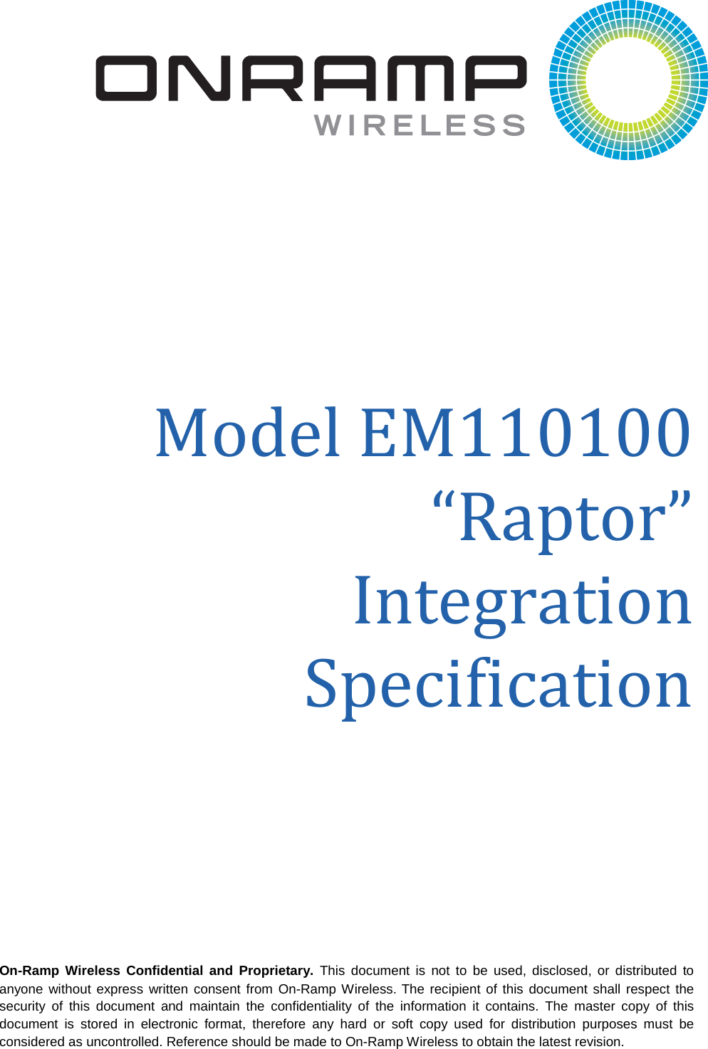  On-Ramp Wireless Confidential and Proprietary. This document is not to be used, disclosed, or distributed to anyone without express written consent from On-Ramp Wireless. The recipient of this document shall respect the security of this document and maintain the confidentiality of the information it contains. The master copy of this document is stored in electronic format, therefore any hard or soft copy used for distribution purposes must be considered as uncontrolled. Reference should be made to On-Ramp Wireless to obtain the latest revision.   Model EM110100 “Raptor” Integration Specification  