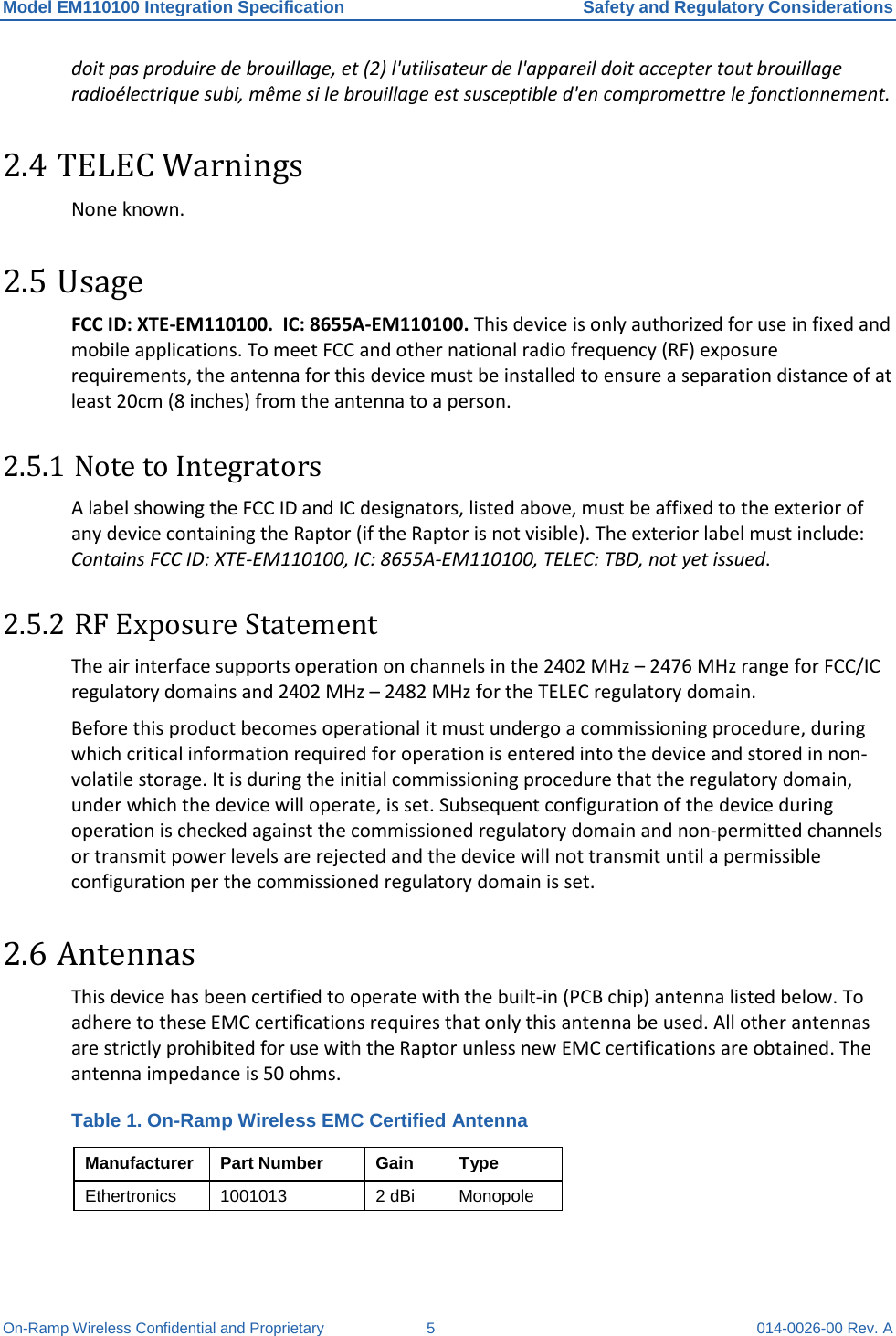 Model EM110100 Integration Specification Safety and Regulatory Considerations On-Ramp Wireless Confidential and Proprietary  5  014-0026-00 Rev. A doit pas produire de brouillage, et (2) l&apos;utilisateur de l&apos;appareil doit accepter tout brouillage radioélectrique subi, même si le brouillage est susceptible d&apos;en compromettre le fonctionnement.  2.4 TELEC Warnings None known. 2.5 Usage FCC ID: XTE-EM110100.  IC: 8655A-EM110100. This device is only authorized for use in fixed and mobile applications. To meet FCC and other national radio frequency (RF) exposure requirements, the antenna for this device must be installed to ensure a separation distance of at least 20cm (8 inches) from the antenna to a person.   2.5.1 Note to Integrators A label showing the FCC ID and IC designators, listed above, must be affixed to the exterior of any device containing the Raptor (if the Raptor is not visible). The exterior label must include: Contains FCC ID: XTE-EM110100, IC: 8655A-EM110100, TELEC: TBD, not yet issued.  2.5.2 RF Exposure Statement The air interface supports operation on channels in the 2402 MHz – 2476 MHz range for FCC/IC regulatory domains and 2402 MHz – 2482 MHz for the TELEC regulatory domain.  Before this product becomes operational it must undergo a commissioning procedure, during which critical information required for operation is entered into the device and stored in non-volatile storage. It is during the initial commissioning procedure that the regulatory domain, under which the device will operate, is set. Subsequent configuration of the device during operation is checked against the commissioned regulatory domain and non-permitted channels or transmit power levels are rejected and the device will not transmit until a permissible configuration per the commissioned regulatory domain is set. 2.6 Antennas This device has been certified to operate with the built-in (PCB chip) antenna listed below. To adhere to these EMC certifications requires that only this antenna be used. All other antennas are strictly prohibited for use with the Raptor unless new EMC certifications are obtained. The antenna impedance is 50 ohms. Table 1. On-Ramp Wireless EMC Certified Antenna Manufacturer Part Number Gain Type Ethertronics  1001013 2 dBi Monopole  