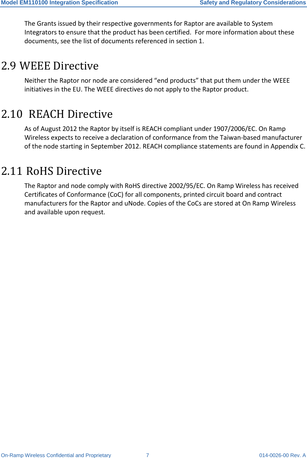 Model EM110100 Integration Specification Safety and Regulatory Considerations On-Ramp Wireless Confidential and Proprietary  7  014-0026-00 Rev. A The Grants issued by their respective governments for Raptor are available to System Integrators to ensure that the product has been certified.  For more information about these documents, see the list of documents referenced in section 1. 2.9 WEEE Directive Neither the Raptor nor node are considered “end products” that put them under the WEEE initiatives in the EU. The WEEE directives do not apply to the Raptor product.  2.10  REACH Directive As of August 2012 the Raptor by itself is REACH compliant under 1907/2006/EC. On Ramp Wireless expects to receive a declaration of conformance from the Taiwan-based manufacturer of the node starting in September 2012. REACH compliance statements are found in Appendix C. 2.11 RoHS Directive  The Raptor and node comply with RoHS directive 2002/95/EC. On Ramp Wireless has received Certificates of Conformance (CoC) for all components, printed circuit board and contract manufacturers for the Raptor and uNode. Copies of the CoCs are stored at On Ramp Wireless and available upon request.   