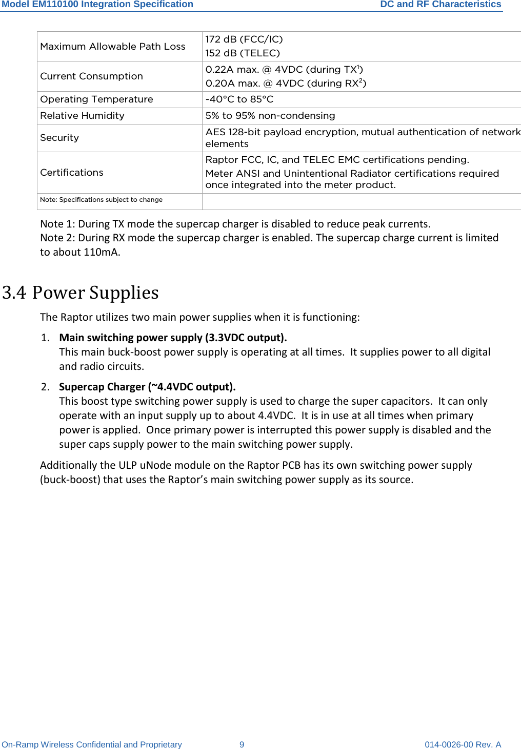 Model EM110100 Integration Specification DC and RF Characteristics On-Ramp Wireless Confidential and Proprietary  9  014-0026-00 Rev. A Maximum Allowable Path Loss 172 dB (FCC/IC) 152 dB (TELEC) Current Consumption 0.22A max. @ 4VDC (during TX1) 0.20A max. @ 4VDC (during RX2) Operating Temperature  -40°C to 85°C Relative Humidity 5% to 95% non-condensing Security AES 128-bit payload encryption, mutual authentication of network elements Certifications Raptor FCC, IC, and TELEC EMC certifications pending. Meter ANSI and Unintentional Radiator certifications required once integrated into the meter product.  Note: Specifications subject to change  Note 1: During TX mode the supercap charger is disabled to reduce peak currents. Note 2: During RX mode the supercap charger is enabled. The supercap charge current is limited to about 110mA. 3.4 Power Supplies The Raptor utilizes two main power supplies when it is functioning: 1. Main switching power supply (3.3VDC output).  This main buck-boost power supply is operating at all times.  It supplies power to all digital and radio circuits. 2. Supercap Charger (~4.4VDC output).  This boost type switching power supply is used to charge the super capacitors.  It can only operate with an input supply up to about 4.4VDC.  It is in use at all times when primary power is applied.  Once primary power is interrupted this power supply is disabled and the super caps supply power to the main switching power supply. Additionally the ULP uNode module on the Raptor PCB has its own switching power supply (buck-boost) that uses the Raptor’s main switching power supply as its source.  