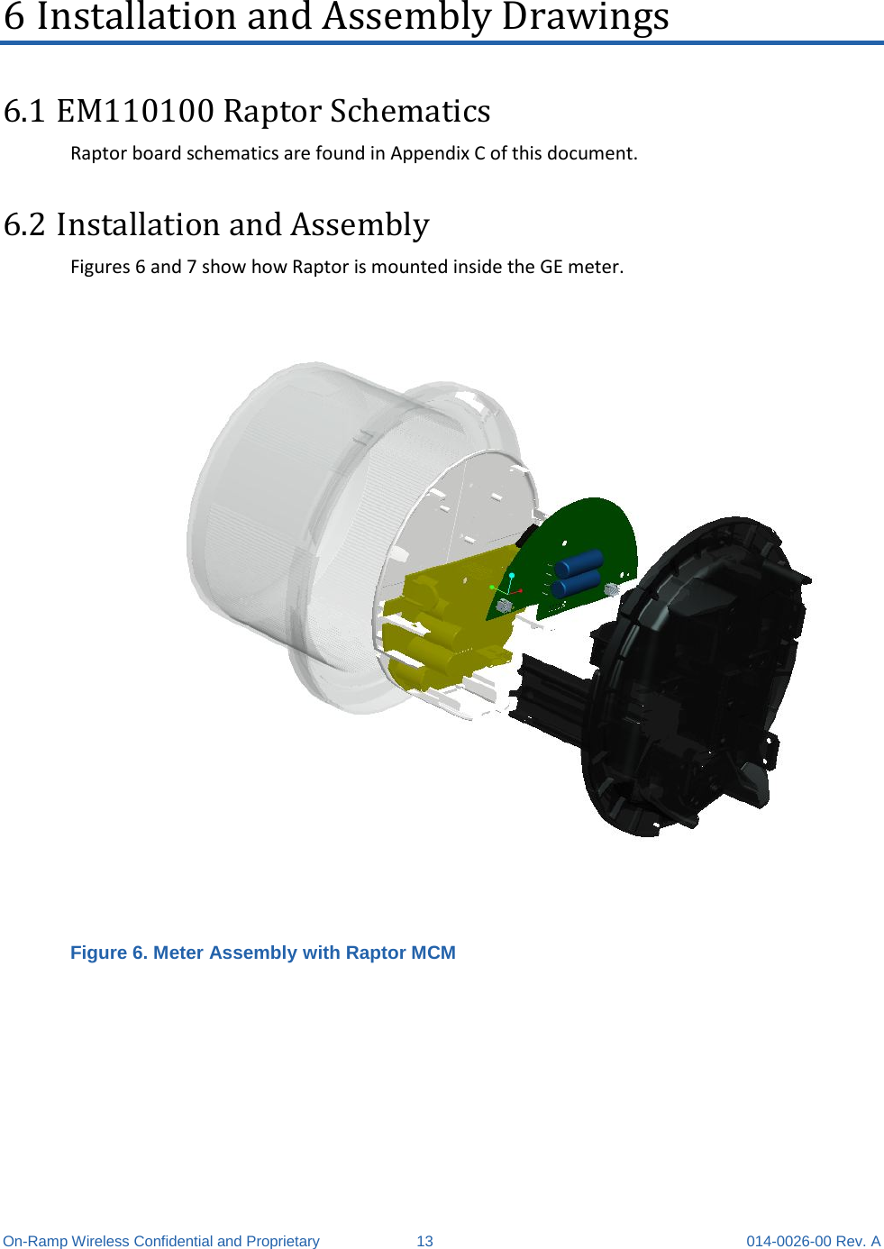  On-Ramp Wireless Confidential and Proprietary 13 014-0026-00 Rev. A 6 Installation and Assembly Drawings 6.1 EM110100 Raptor Schematics Raptor board schematics are found in Appendix C of this document. 6.2 Installation and Assembly  Figures 6 and 7 show how Raptor is mounted inside the GE meter.  Figure 6. Meter Assembly with Raptor MCM  