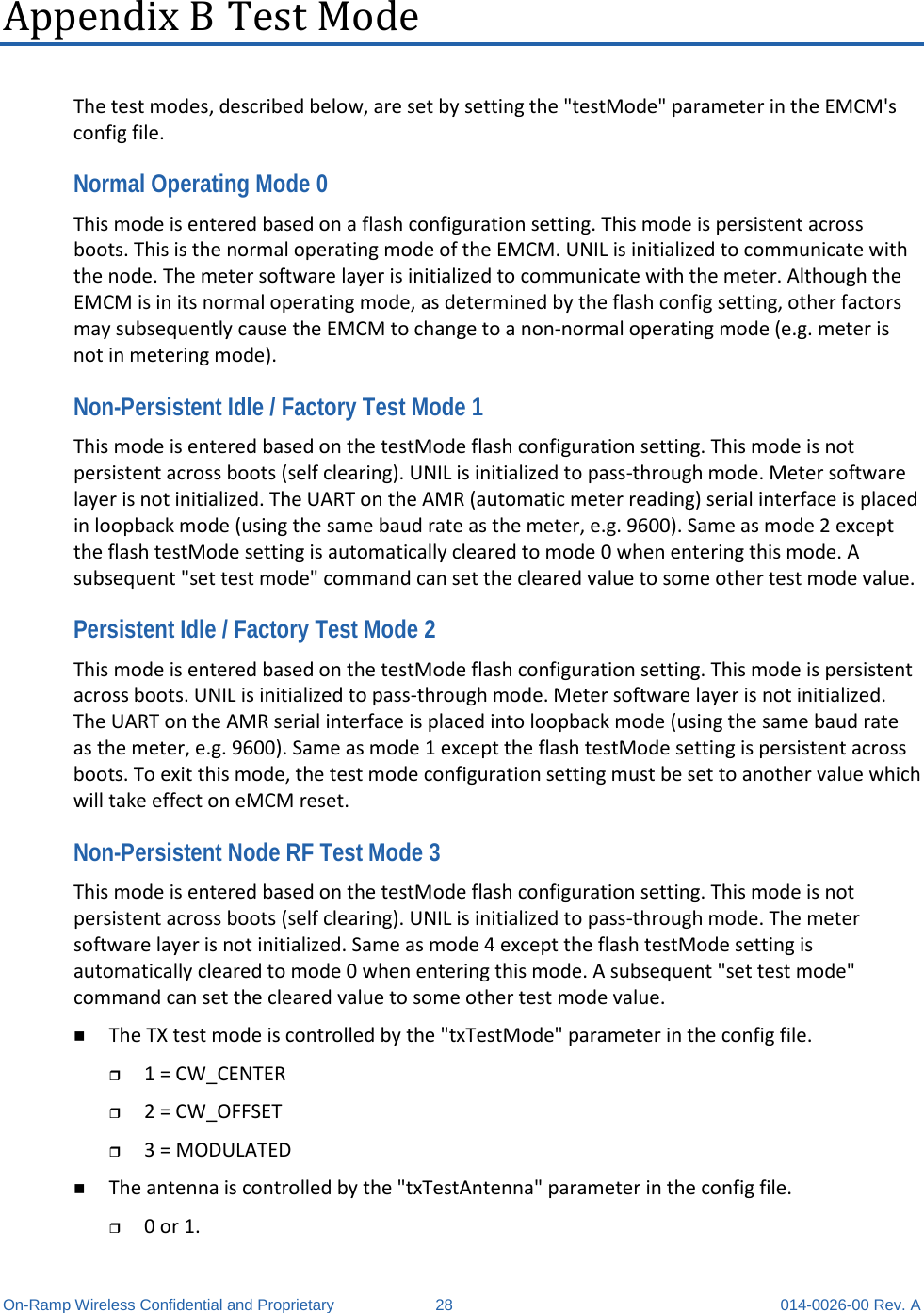  On-Ramp Wireless Confidential and Proprietary 28 014-0026-00 Rev. A Appendix B Test Mode The test modes, described below, are set by setting the &quot;testMode&quot; parameter in the EMCM&apos;s config file. Normal Operating Mode 0 This mode is entered based on a flash configuration setting. This mode is persistent across boots. This is the normal operating mode of the EMCM. UNIL is initialized to communicate with the node. The meter software layer is initialized to communicate with the meter. Although the EMCM is in its normal operating mode, as determined by the flash config setting, other factors may subsequently cause the EMCM to change to a non-normal operating mode (e.g. meter is not in metering mode).  Non-Persistent Idle / Factory Test Mode 1 This mode is entered based on the testMode flash configuration setting. This mode is not persistent across boots (self clearing). UNIL is initialized to pass-through mode. Meter software layer is not initialized. The UART on the AMR (automatic meter reading) serial interface is placed in loopback mode (using the same baud rate as the meter, e.g. 9600). Same as mode 2 except the flash testMode setting is automatically cleared to mode 0 when entering this mode. A subsequent &quot;set test mode&quot; command can set the cleared value to some other test mode value.  Persistent Idle / Factory Test Mode 2 This mode is entered based on the testMode flash configuration setting. This mode is persistent across boots. UNIL is initialized to pass-through mode. Meter software layer is not initialized. The UART on the AMR serial interface is placed into loopback mode (using the same baud rate as the meter, e.g. 9600). Same as mode 1 except the flash testMode setting is persistent across boots. To exit this mode, the test mode configuration setting must be set to another value which will take effect on eMCM reset.  Non-Persistent Node RF Test Mode 3 This mode is entered based on the testMode flash configuration setting. This mode is not persistent across boots (self clearing). UNIL is initialized to pass-through mode. The meter software layer is not initialized. Same as mode 4 except the flash testMode setting is automatically cleared to mode 0 when entering this mode. A subsequent &quot;set test mode&quot; command can set the cleared value to some other test mode value.  The TX test mode is controlled by the &quot;txTestMode&quot; parameter in the config file.   1 = CW_CENTER   2 = CW_OFFSET   3 = MODULATED   The antenna is controlled by the &quot;txTestAntenna&quot; parameter in the config file.   0 or 1.  