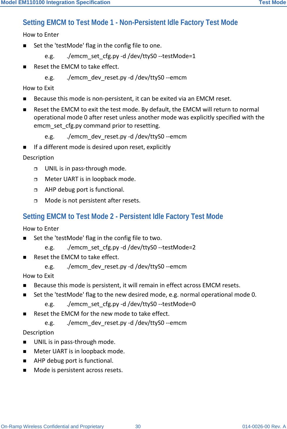 Model EM110100 Integration Specification Test Mode On-Ramp Wireless Confidential and Proprietary 30 014-0026-00 Rev. A Setting EMCM to Test Mode 1 - Non-Persistent Idle Factory Test Mode How to Enter   Set the &apos;testMode&apos; flag in the config file to one.  e.g. ./emcm_set_cfg.py -d /dev/ttyS0 --testMode=1   Reset the EMCM to take effect.  e.g. ./emcm_dev_reset.py -d /dev/ttyS0 --emcm  How to Exit   Because this mode is non-persistent, it can be exited via an EMCM reset.   Reset the EMCM to exit the test mode. By default, the EMCM will return to normal operational mode 0 after reset unless another mode was explicitly specified with the emcm_set_cfg.py command prior to resetting.  e.g.  ./emcm_dev_reset.py -d /dev/ttyS0 --emcm   If a different mode is desired upon reset, explicitly  Description   UNIL is in pass-through mode.   Meter UART is in loopback mode.   AHP debug port is functional.   Mode is not persistent after resets.  Setting EMCM to Test Mode 2 - Persistent Idle Factory Test Mode How to Enter   Set the &apos;testMode&apos; flag in the config file to two.  e.g.  ./emcm_set_cfg.py -d /dev/ttyS0 --testMode=2   Reset the EMCM to take effect.  e.g.  ./emcm_dev_reset.py -d /dev/ttyS0 --emcm  How to Exit   Because this mode is persistent, it will remain in effect across EMCM resets.   Set the &apos;testMode&apos; flag to the new desired mode, e.g. normal operational mode 0.  e.g.  ./emcm_set_cfg.py -d /dev/ttyS0 --testMode=0   Reset the EMCM for the new mode to take effect.  e.g.  ./emcm_dev_reset.py -d /dev/ttyS0 --emcm  Description   UNIL is in pass-through mode.   Meter UART is in loopback mode.   AHP debug port is functional.   Mode is persistent across resets.    