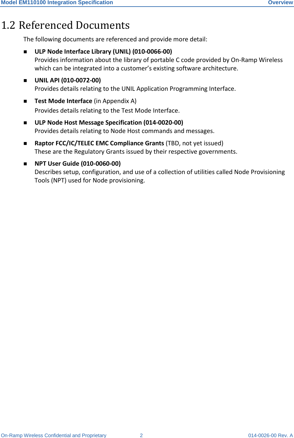 Model EM110100 Integration Specification Overview On-Ramp Wireless Confidential and Proprietary  2  014-0026-00 Rev. A 1.2 Referenced Documents The following documents are referenced and provide more detail:  ULP Node Interface Library (UNIL) (010-0066-00)  Provides information about the library of portable C code provided by On-Ramp Wireless which can be integrated into a customer’s existing software architecture.   UNIL API (010-0072-00) Provides details relating to the UNIL Application Programming Interface.  Test Mode Interface (in Appendix A) Provides details relating to the Test Mode Interface.  ULP Node Host Message Specification (014-0020-00) Provides details relating to Node Host commands and messages.  Raptor FCC/IC/TELEC EMC Compliance Grants (TBD, not yet issued) These are the Regulatory Grants issued by their respective governments.  NPT User Guide (010-0060-00)  Describes setup, configuration, and use of a collection of utilities called Node Provisioning Tools (NPT) used for Node provisioning.     