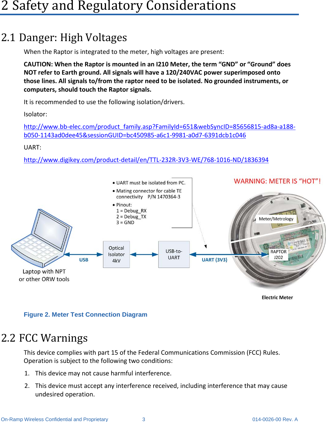  On-Ramp Wireless Confidential and Proprietary  3  014-0026-00 Rev. A 2 Safety and Regulatory Considerations 2.1 Danger: High Voltages When the Raptor is integrated to the meter, high voltages are present: CAUTION: When the Raptor is mounted in an I210 Meter, the term “GND” or “Ground” does NOT refer to Earth ground. All signals will have a 120/240VAC power superimposed onto those lines. All signals to/from the raptor need to be isolated. No grounded instruments, or computers, should touch the Raptor signals. It is recommended to use the following isolation/drivers. Isolator: http://www.bb-elec.com/product_family.asp?FamilyId=651&amp;webSyncID=85656815-ad8a-a188-b050-1143ad0dee45&amp;sessionGUID=bc450985-a6c1-9981-a0d7-6391dcb1c046 UART: http://www.digikey.com/product-detail/en/TTL-232R-3V3-WE/768-1016-ND/1836394  Figure 2. Meter Test Connection Diagram 2.2 FCC Warnings This device complies with part 15 of the Federal Communications Commission (FCC) Rules. Operation is subject to the following two conditions:  1. This device may not cause harmful interference. 2. This device must accept any interference received, including interference that may cause undesired operation. 