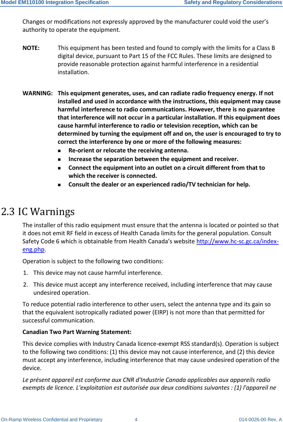 Model EM110100 Integration Specification Safety and Regulatory Considerations On-Ramp Wireless Confidential and Proprietary  4  014-0026-00 Rev. A Changes or modifications not expressly approved by the manufacturer could void the user’s authority to operate the equipment. NOTE: This equipment has been tested and found to comply with the limits for a Class B digital device, pursuant to Part 15 of the FCC Rules. These limits are designed to provide reasonable protection against harmful interference in a residential installation.  WARNING: This equipment generates, uses, and can radiate radio frequency energy. If not installed and used in accordance with the instructions, this equipment may cause harmful interference to radio communications. However, there is no guarantee that interference will not occur in a particular installation. If this equipment does cause harmful interference to radio or television reception, which can be determined by turning the equipment off and on, the user is encouraged to try to correct the interference by one or more of the following measures:  Re-orient or relocate the receiving antenna.  Increase the separation between the equipment and receiver.  Connect the equipment into an outlet on a circuit different from that to which the receiver is connected.  Consult the dealer or an experienced radio/TV technician for help. 2.3 IC Warnings The installer of this radio equipment must ensure that the antenna is located or pointed so that it does not emit RF field in excess of Health Canada limits for the general population. Consult Safety Code 6 which is obtainable from Health Canada’s website http://www.hc-sc.gc.ca/index-eng.php. Operation is subject to the following two conditions: 1. This device may not cause harmful interference. 2. This device must accept any interference received, including interference that may cause undesired operation. To reduce potential radio interference to other users, select the antenna type and its gain so that the equivalent isotropically radiated power (EIRP) is not more than that permitted for successful communication. Canadian Two Part Warning Statement:  This device complies with Industry Canada licence-exempt RSS standard(s). Operation is subject to the following two conditions: (1) this device may not cause interference, and (2) this device must accept any interference, including interference that may cause undesired operation of the device. Le présent appareil est conforme aux CNR d&apos;Industrie Canada applicables aux appareils radio exempts de licence. L&apos;exploitation est autorisée aux deux conditions suivantes : (1) l&apos;appareil ne 