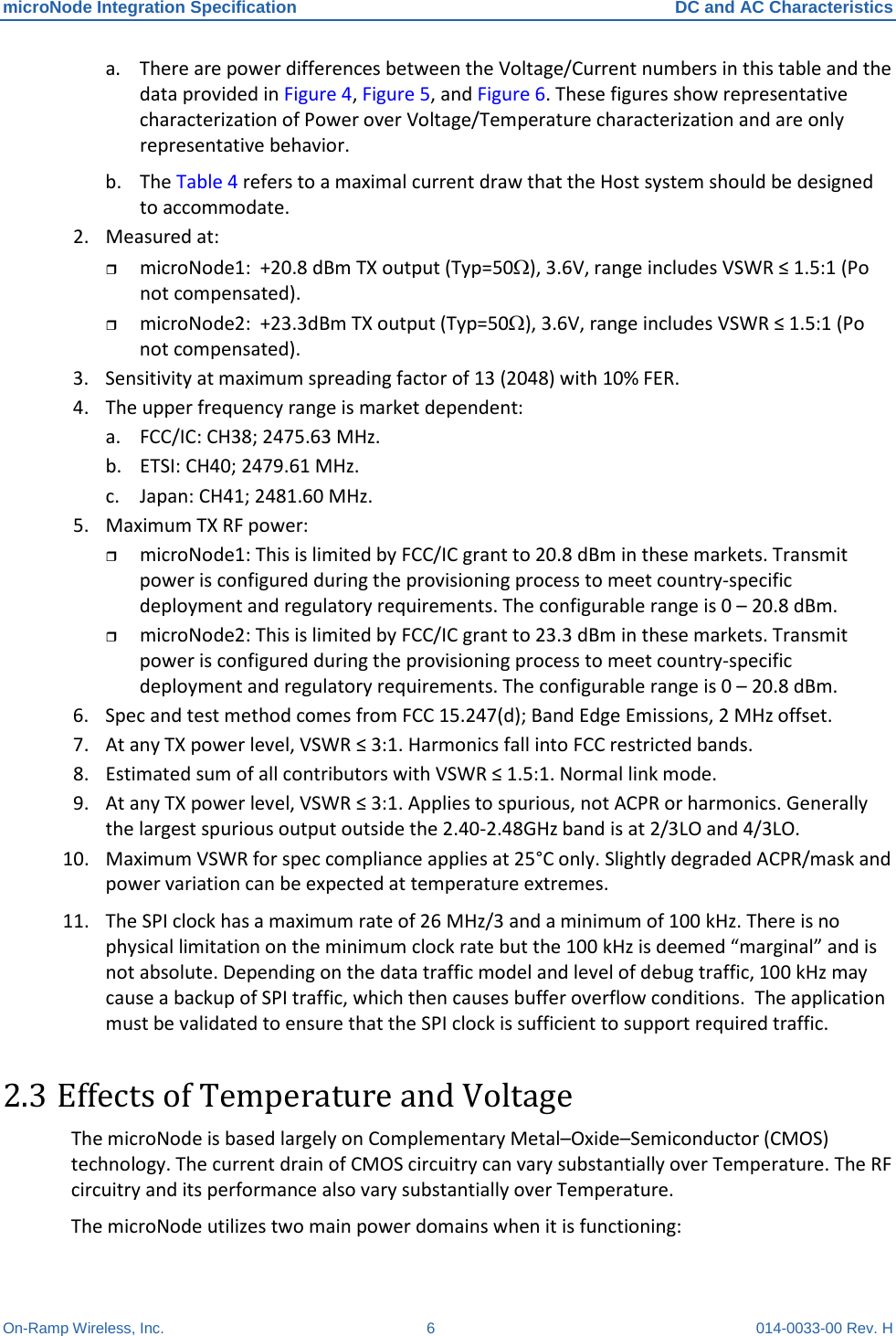 microNode Integration Specification DC and AC Characteristics On-Ramp Wireless, Inc.  6  014-0033-00 Rev. H a. There are power differences between the Voltage/Current numbers in this table and the data provided in Figure 4, Figure 5, and Figure 6. These figures show representative characterization of Power over Voltage/Temperature characterization and are only representative behavior. b. The Table 4 refers to a maximal current draw that the Host system should be designed to accommodate. 2. Measured at:  microNode1:  +20.8 dBm TX output (Typ=50Ω), 3.6V, range includes VSWR ≤ 1.5:1 (Po not compensated).  microNode2:  +23.3dBm TX output (Typ=50Ω), 3.6V, range includes VSWR ≤ 1.5:1 (Po not compensated). 3. Sensitivity at maximum spreading factor of 13 (2048) with 10% FER. 4. The upper frequency range is market dependent: a. FCC/IC: CH38; 2475.63 MHz. b. ETSI: CH40; 2479.61 MHz. c. Japan: CH41; 2481.60 MHz. 5. Maximum TX RF power:  microNode1: This is limited by FCC/IC grant to 20.8 dBm in these markets. Transmit power is configured during the provisioning process to meet country-specific deployment and regulatory requirements. The configurable range is 0 – 20.8 dBm.  microNode2: This is limited by FCC/IC grant to 23.3 dBm in these markets. Transmit power is configured during the provisioning process to meet country-specific deployment and regulatory requirements. The configurable range is 0 – 20.8 dBm. 6. Spec and test method comes from FCC 15.247(d); Band Edge Emissions, 2 MHz offset. 7. At any TX power level, VSWR ≤ 3:1. Harmonics fall into FCC restricted bands. 8. Estimated sum of all contributors with VSWR ≤ 1.5:1. Normal link mode. 9. At any TX power level, VSWR ≤ 3:1. Applies to spurious, not ACPR or harmonics. Generally the largest spurious output outside the 2.40-2.48GHz band is at 2/3LO and 4/3LO. 10. Maximum VSWR for spec compliance applies at 25°C only. Slightly degraded ACPR/mask and power variation can be expected at temperature extremes. 11. The SPI clock has a maximum rate of 26 MHz/3 and a minimum of 100 kHz. There is no physical limitation on the minimum clock rate but the 100 kHz is deemed “marginal” and is not absolute. Depending on the data traffic model and level of debug traffic, 100 kHz may cause a backup of SPI traffic, which then causes buffer overflow conditions.  The application must be validated to ensure that the SPI clock is sufficient to support required traffic. 2.3 Effects of Temperature and Voltage The microNode is based largely on Complementary Metal–Oxide–Semiconductor (CMOS) technology. The current drain of CMOS circuitry can vary substantially over Temperature. The RF circuitry and its performance also vary substantially over Temperature.  The microNode utilizes two main power domains when it is functioning: 