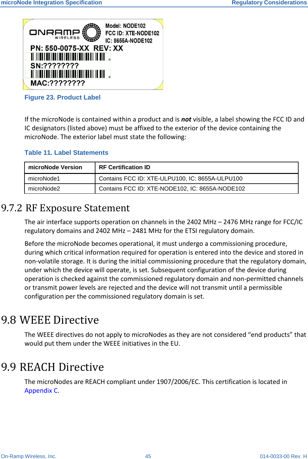 microNode Integration Specification Regulatory Considerations On-Ramp Wireless, Inc. 45 014-0033-00 Rev. H  Figure 23. Product Label  If the microNode is contained within a product and is not visible, a label showing the FCC ID and IC designators (listed above) must be affixed to the exterior of the device containing the microNode. The exterior label must state the following:  Table 11. Label Statements microNode Version RF Certification ID microNode1 Contains FCC ID: XTE-ULPU100, IC: 8655A-ULPU100 microNode2 Contains FCC ID: XTE-NODE102, IC: 8655A-NODE102 9.7.2 RF Exposure Statement  The air interface supports operation on channels in the 2402 MHz – 2476 MHz range for FCC/IC regulatory domains and 2402 MHz – 2481 MHz for the ETSI regulatory domain.  Before the microNode becomes operational, it must undergo a commissioning procedure, during which critical information required for operation is entered into the device and stored in non-volatile storage. It is during the initial commissioning procedure that the regulatory domain, under which the device will operate, is set. Subsequent configuration of the device during operation is checked against the commissioned regulatory domain and non-permitted channels or transmit power levels are rejected and the device will not transmit until a permissible configuration per the commissioned regulatory domain is set. 9.8 WEEE Directive The WEEE directives do not apply to microNodes as they are not considered “end products” that would put them under the WEEE initiatives in the EU.  9.9 REACH Directive The microNodes are REACH compliant under 1907/2006/EC. This certification is located in Appendix C. 