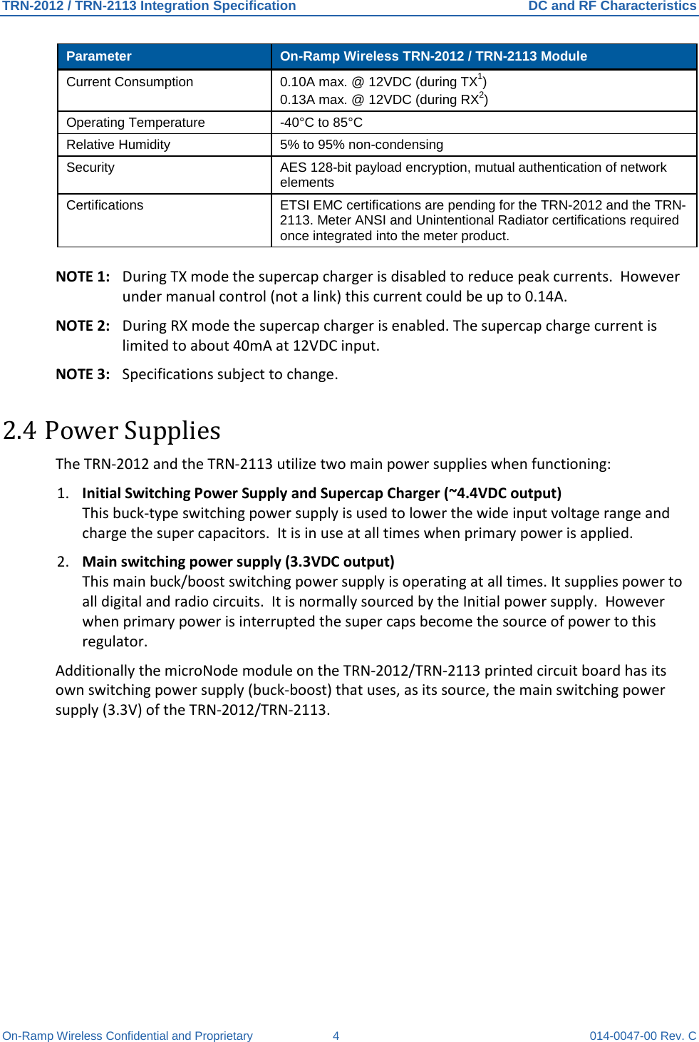 TRN-2012 / TRN-2113 Integration Specification DC and RF Characteristics On-Ramp Wireless Confidential and Proprietary  4  014-0047-00 Rev. C Parameter On-Ramp Wireless TRN-2012 / TRN-2113 Module Current Consumption 0.10A max. @ 12VDC (during TX1) 0.13A max. @ 12VDC (during RX2) Operating Temperature  -40°C to 85°C Relative Humidity 5% to 95% non-condensing Security  AES 128-bit payload encryption, mutual authentication of network elements Certifications  ETSI EMC certifications are pending for the TRN-2012 and the TRN-2113. Meter ANSI and Unintentional Radiator certifications required once integrated into the meter product.   NOTE 1: During TX mode the supercap charger is disabled to reduce peak currents.  However under manual control (not a link) this current could be up to 0.14A. NOTE 2: During RX mode the supercap charger is enabled. The supercap charge current is limited to about 40mA at 12VDC input. NOTE 3:  Specifications subject to change. 2.4 Power Supplies The TRN-2012 and the TRN-2113 utilize two main power supplies when functioning: 1. Initial Switching Power Supply and Supercap Charger (~4.4VDC output)  This buck-type switching power supply is used to lower the wide input voltage range and charge the super capacitors.  It is in use at all times when primary power is applied. 2. Main switching power supply (3.3VDC output) This main buck/boost switching power supply is operating at all times. It supplies power to all digital and radio circuits.  It is normally sourced by the Initial power supply.  However when primary power is interrupted the super caps become the source of power to this regulator. Additionally the microNode module on the TRN-2012/TRN-2113 printed circuit board has its own switching power supply (buck-boost) that uses, as its source, the main switching power supply (3.3V) of the TRN-2012/TRN-2113.  