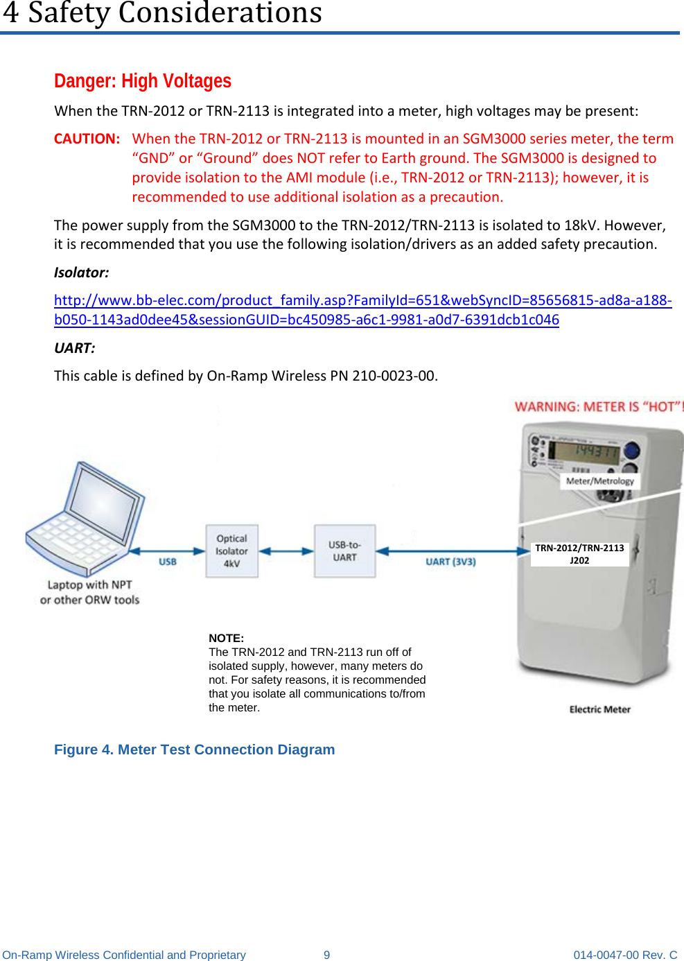  On-Ramp Wireless Confidential and Proprietary  9  014-0047-00 Rev. C 4 Safety Considerations Danger: High Voltages When the TRN-2012 or TRN-2113 is integrated into a meter, high voltages may be present: CAUTION: When the TRN-2012 or TRN-2113 is mounted in an SGM3000 series meter, the term “GND” or “Ground” does NOT refer to Earth ground. The SGM3000 is designed to provide isolation to the AMI module (i.e., TRN-2012 or TRN-2113); however, it is recommended to use additional isolation as a precaution. The power supply from the SGM3000 to the TRN-2012/TRN-2113 is isolated to 18kV. However, it is recommended that you use the following isolation/drivers as an added safety precaution. Isolator: http://www.bb-elec.com/product_family.asp?FamilyId=651&amp;webSyncID=85656815-ad8a-a188-b050-1143ad0dee45&amp;sessionGUID=bc450985-a6c1-9981-a0d7-6391dcb1c046 UART: This cable is defined by On-Ramp Wireless PN 210-0023-00. TRN-2012/TRN-2113 J202NOTE: The TRN-2012 and TRN-2113 run off of isolated supply, however, many meters do not. For safety reasons, it is recommended that you isolate all communications to/from the meter. Figure 4. Meter Test Connection Diagram   