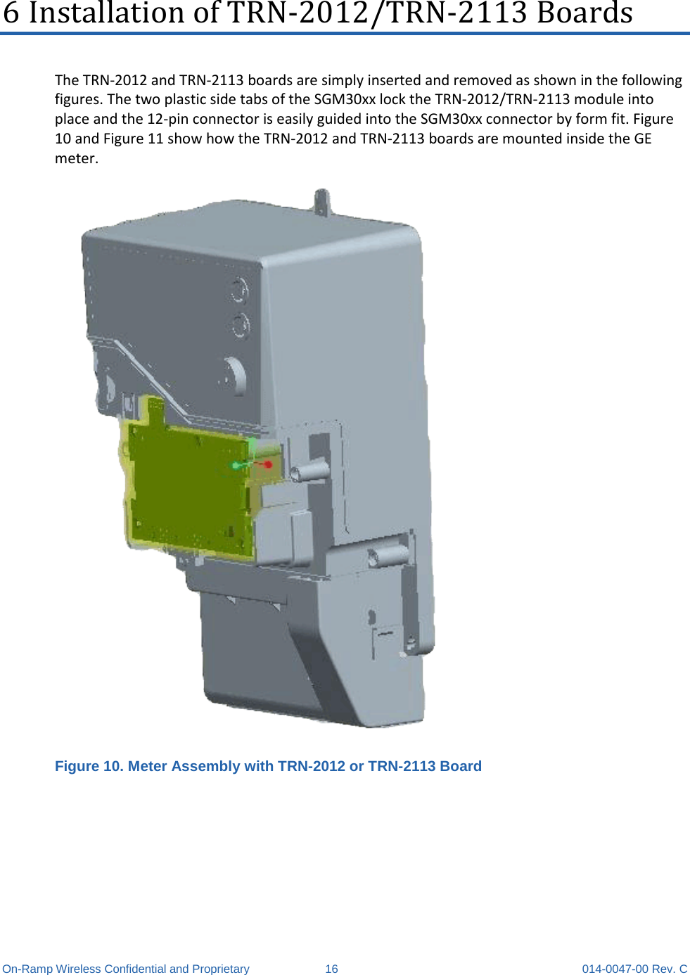  On-Ramp Wireless Confidential and Proprietary 16 014-0047-00 Rev. C 6 Installation of TRN-2012/TRN-2113 Boards The TRN-2012 and TRN-2113 boards are simply inserted and removed as shown in the following figures. The two plastic side tabs of the SGM30xx lock the TRN-2012/TRN-2113 module into place and the 12-pin connector is easily guided into the SGM30xx connector by form fit. Figure 10 and Figure 11 show how the TRN-2012 and TRN-2113 boards are mounted inside the GE meter.  Figure 10. Meter Assembly with TRN-2012 or TRN-2113 Board 