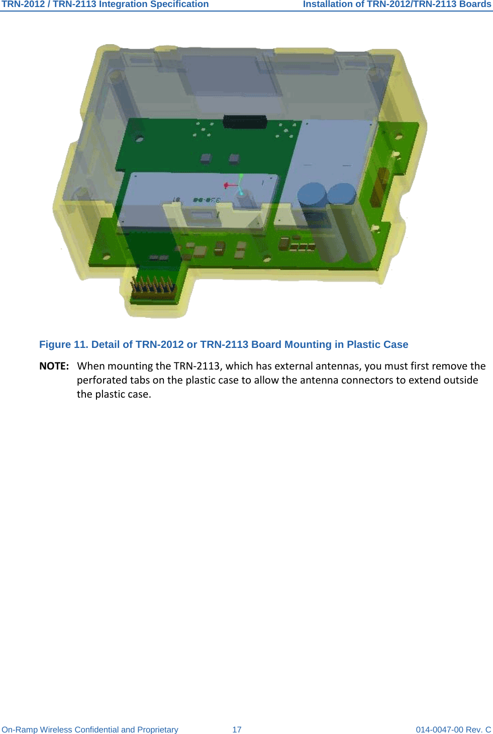 TRN-2012 / TRN-2113 Integration Specification Installation of TRN-2012/TRN-2113 Boards On-Ramp Wireless Confidential and Proprietary 17 014-0047-00 Rev. C  Figure 11. Detail of TRN-2012 or TRN-2113 Board Mounting in Plastic Case NOTE: When mounting the TRN-2113, which has external antennas, you must first remove the perforated tabs on the plastic case to allow the antenna connectors to extend outside the plastic case.     