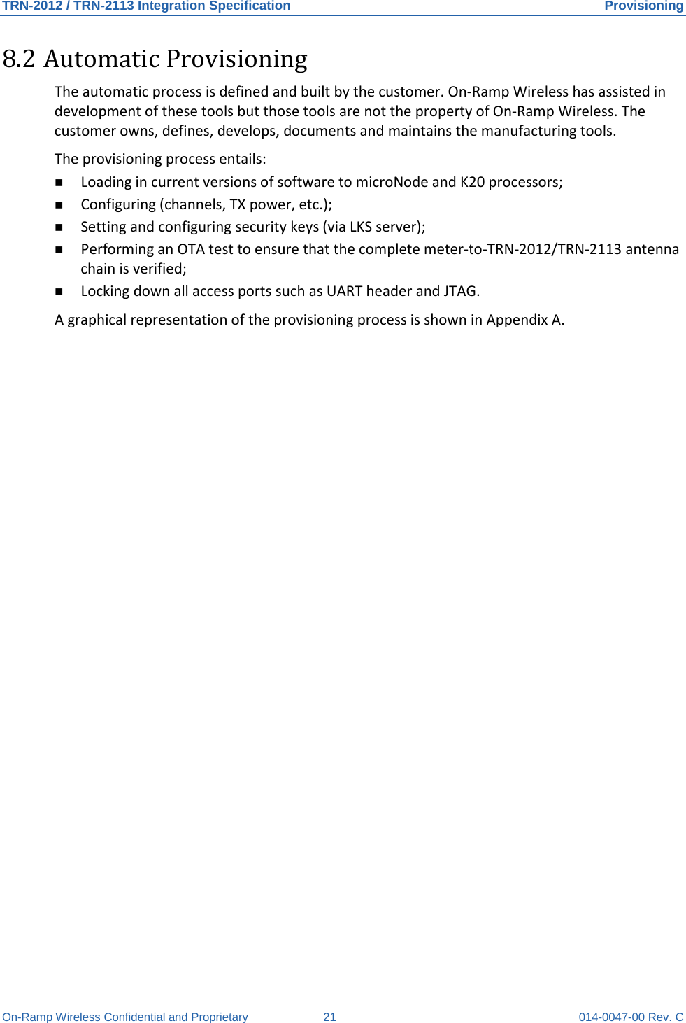 TRN-2012 / TRN-2113 Integration Specification Provisioning On-Ramp Wireless Confidential and Proprietary 21 014-0047-00 Rev. C 8.2 Automatic Provisioning The automatic process is defined and built by the customer. On-Ramp Wireless has assisted in development of these tools but those tools are not the property of On-Ramp Wireless. The customer owns, defines, develops, documents and maintains the manufacturing tools. The provisioning process entails:  Loading in current versions of software to microNode and K20 processors;  Configuring (channels, TX power, etc.);  Setting and configuring security keys (via LKS server);  Performing an OTA test to ensure that the complete meter-to-TRN-2012/TRN-2113 antenna chain is verified;  Locking down all access ports such as UART header and JTAG. A graphical representation of the provisioning process is shown in Appendix A.   