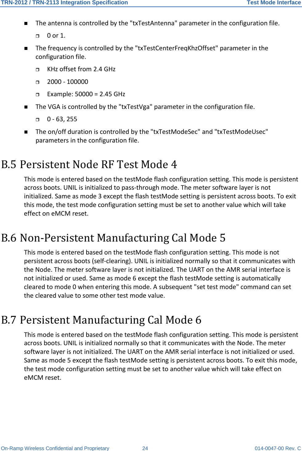 TRN-2012 / TRN-2113 Integration Specification Test Mode Interface On-Ramp Wireless Confidential and Proprietary 24 014-0047-00 Rev. C  The antenna is controlled by the &quot;txTestAntenna&quot; parameter in the configuration file.   0 or 1.   The frequency is controlled by the &quot;txTestCenterFreqKhzOffset&quot; parameter in the configuration file.  KHz offset from 2.4 GHz   2000 - 100000   Example: 50000 = 2.45 GHz   The VGA is controlled by the &quot;txTestVga&quot; parameter in the configuration file.   0 - 63, 255   The on/off duration is controlled by the &quot;txTestModeSec&quot; and &quot;txTestModeUsec&quot; parameters in the configuration file. B.5 Persistent Node RF Test Mode 4 This mode is entered based on the testMode flash configuration setting. This mode is persistent across boots. UNIL is initialized to pass-through mode. The meter software layer is not initialized. Same as mode 3 except the flash testMode setting is persistent across boots. To exit this mode, the test mode configuration setting must be set to another value which will take effect on eMCM reset.  B.6 Non-Persistent Manufacturing Cal Mode 5 This mode is entered based on the testMode flash configuration setting. This mode is not persistent across boots (self-clearing). UNIL is initialized normally so that it communicates with the Node. The meter software layer is not initialized. The UART on the AMR serial interface is not initialized or used. Same as mode 6 except the flash testMode setting is automatically cleared to mode 0 when entering this mode. A subsequent &quot;set test mode&quot; command can set the cleared value to some other test mode value.  B.7 Persistent Manufacturing Cal Mode 6 This mode is entered based on the testMode flash configuration setting. This mode is persistent across boots. UNIL is initialized normally so that it communicates with the Node. The meter software layer is not initialized. The UART on the AMR serial interface is not initialized or used. Same as mode 5 except the flash testMode setting is persistent across boots. To exit this mode, the test mode configuration setting must be set to another value which will take effect on eMCM reset.  