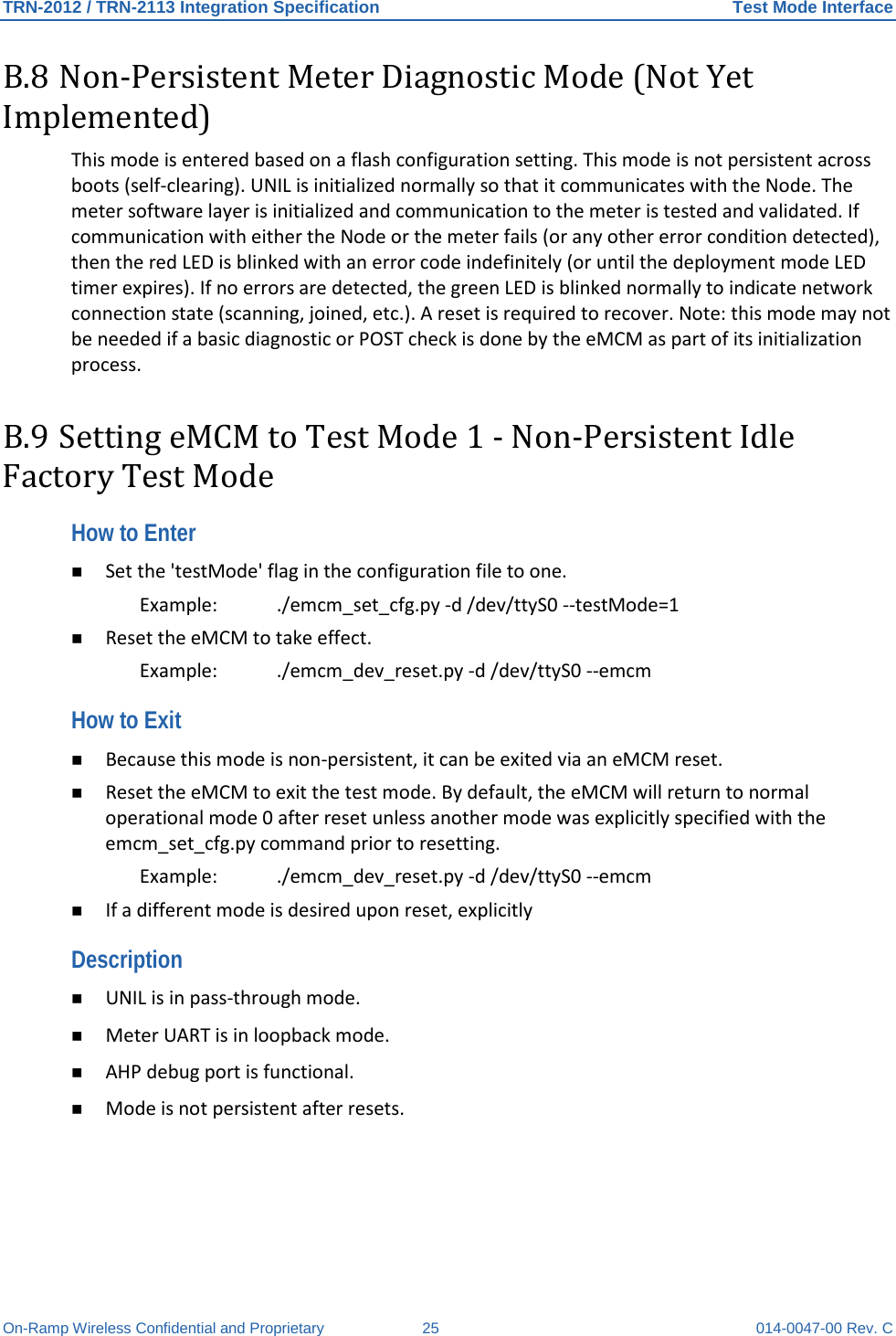 TRN-2012 / TRN-2113 Integration Specification Test Mode Interface On-Ramp Wireless Confidential and Proprietary 25 014-0047-00 Rev. C B.8 Non-Persistent Meter Diagnostic Mode (Not Yet Implemented) This mode is entered based on a flash configuration setting. This mode is not persistent across boots (self-clearing). UNIL is initialized normally so that it communicates with the Node. The meter software layer is initialized and communication to the meter is tested and validated. If communication with either the Node or the meter fails (or any other error condition detected), then the red LED is blinked with an error code indefinitely (or until the deployment mode LED timer expires). If no errors are detected, the green LED is blinked normally to indicate network connection state (scanning, joined, etc.). A reset is required to recover. Note: this mode may not be needed if a basic diagnostic or POST check is done by the eMCM as part of its initialization process. B.9 Setting eMCM to Test Mode 1 - Non-Persistent Idle Factory Test Mode How to Enter  Set the &apos;testMode&apos; flag in the configuration file to one.  Example: ./emcm_set_cfg.py -d /dev/ttyS0 --testMode=1   Reset the eMCM to take effect.  Example: ./emcm_dev_reset.py -d /dev/ttyS0 --emcm  How to Exit  Because this mode is non-persistent, it can be exited via an eMCM reset.   Reset the eMCM to exit the test mode. By default, the eMCM will return to normal operational mode 0 after reset unless another mode was explicitly specified with the emcm_set_cfg.py command prior to resetting.  Example:   ./emcm_dev_reset.py -d /dev/ttyS0 --emcm   If a different mode is desired upon reset, explicitly  Description  UNIL is in pass-through mode.   Meter UART is in loopback mode.   AHP debug port is functional.   Mode is not persistent after resets.  