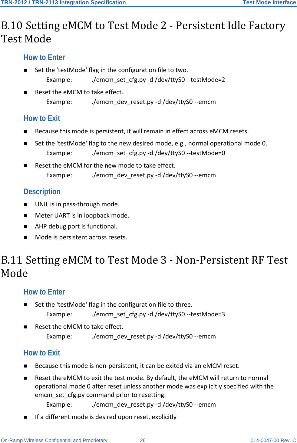 TRN-2012 / TRN-2113 Integration Specification Test Mode Interface On-Ramp Wireless Confidential and Proprietary 26 014-0047-00 Rev. C B.10 Setting eMCM to Test Mode 2 - Persistent Idle Factory Test Mode How to Enter  Set the &apos;testMode&apos; flag in the configuration file to two.  Example:   ./emcm_set_cfg.py -d /dev/ttyS0 --testMode=2   Reset the eMCM to take effect.  Example:   ./emcm_dev_reset.py -d /dev/ttyS0 --emcm  How to Exit   Because this mode is persistent, it will remain in effect across eMCM resets.   Set the &apos;testMode&apos; flag to the new desired mode, e.g., normal operational mode 0.  Example:   ./emcm_set_cfg.py -d /dev/ttyS0 --testMode=0   Reset the eMCM for the new mode to take effect.  Example:   ./emcm_dev_reset.py -d /dev/ttyS0 --emcm  Description   UNIL is in pass-through mode.   Meter UART is in loopback mode.   AHP debug port is functional.   Mode is persistent across resets.  B.11 Setting eMCM to Test Mode 3 - Non-Persistent RF Test Mode How to Enter   Set the &apos;testMode&apos; flag in the configuration file to three.  Example:   ./emcm_set_cfg.py -d /dev/ttyS0 --testMode=3   Reset the eMCM to take effect.  Example:   ./emcm_dev_reset.py -d /dev/ttyS0 --emcm  How to Exit   Because this mode is non-persistent, it can be exited via an eMCM reset.   Reset the eMCM to exit the test mode. By default, the eMCM will return to normal operational mode 0 after reset unless another mode was explicitly specified with the emcm_set_cfg.py command prior to resetting.  Example: ./emcm_dev_reset.py -d /dev/ttyS0 --emcm   If a different mode is desired upon reset, explicitly  